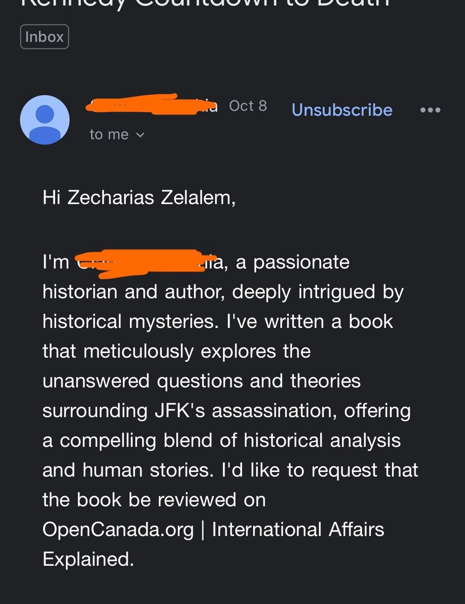 Hi Zecharias Zelalem,
I'm (censored), a passionate historian and author, deeply intrigued by historical mysteries. I've written a book that meticulously explores the unanswered questions and theories surrounding JFK's assassination, offering a compelling blend of historical analysis and human stories. I'd like to request that the book be reviewed on OpenCanada.org | International Affairs Explained.