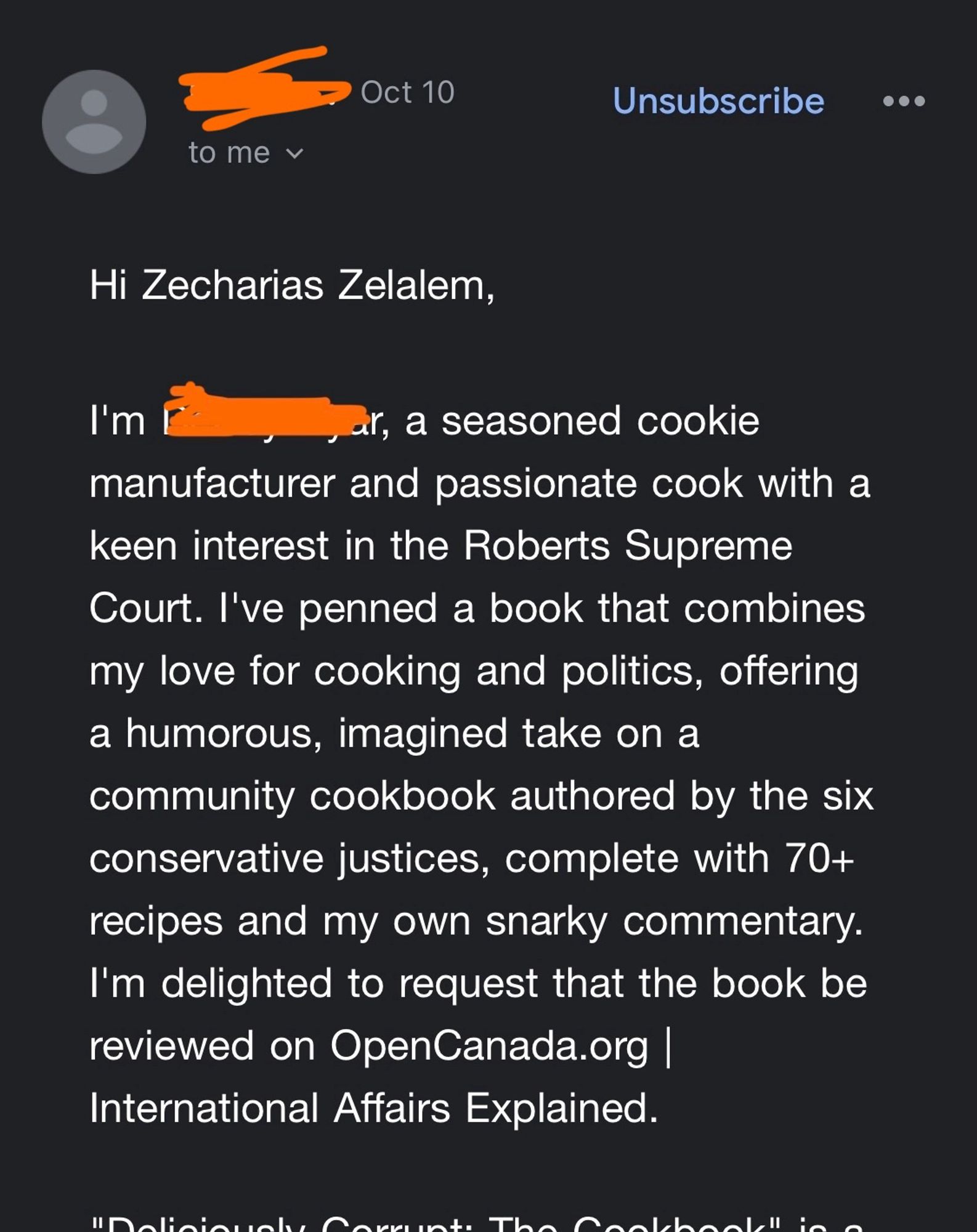 Hi Zecharias Zelalem,
I'm (censored), a seasoned cookie manufacturer and passionate cook with a keen interest in the Roberts Supreme Court. I've penned a book that combines my love for cooking and politics, offering a humorous, imagined take on a community cookbook authored by the six conservative justices, complete with 70+ recipes and my own snarky commentary. I'm delighted to request that the book be reviewed on OpenCanada.org | International Affairs Explained.