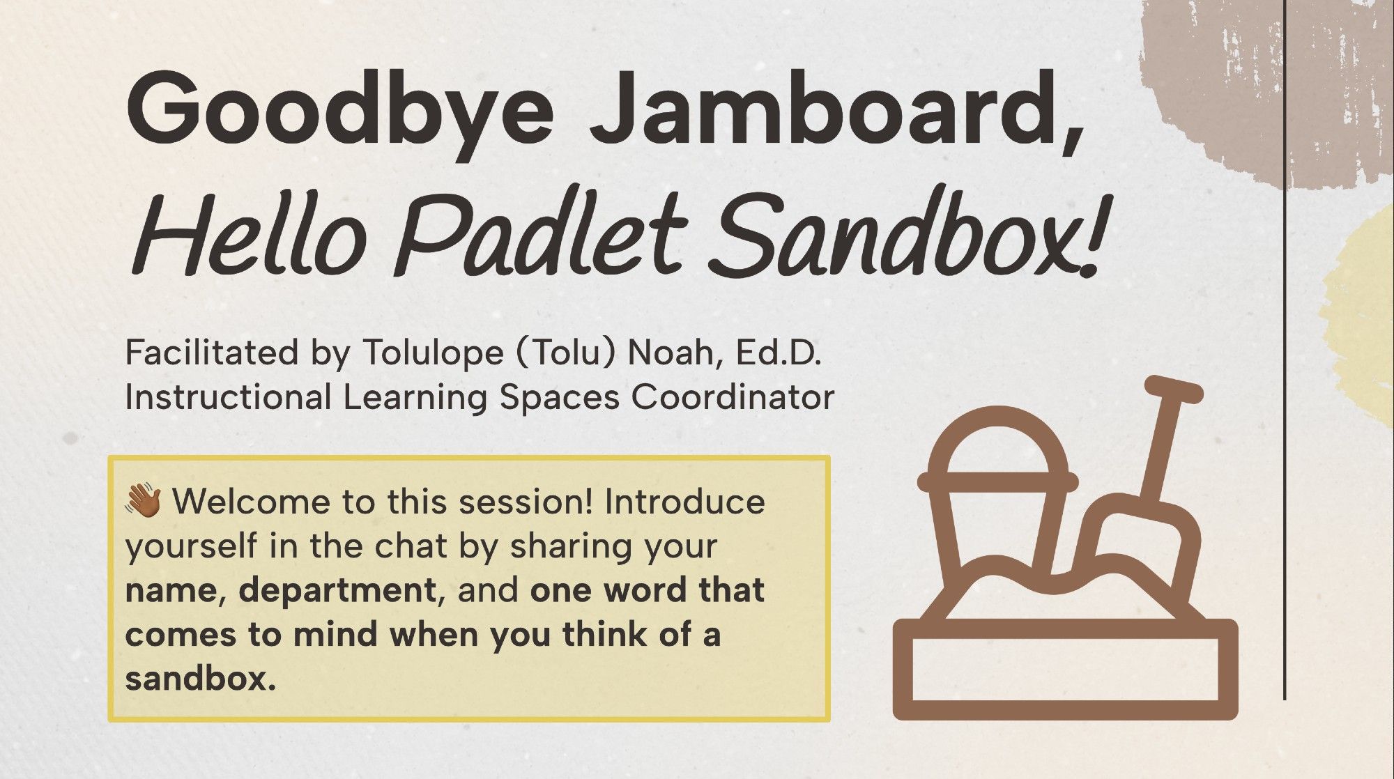 The title slide for a workshop. It reads: 

Goodbye Jamboard, Hello Padlet Sandbox!

Facilitated by Tolulope (Tolu) Noah, Ed.D.
Instructional Learning Spaces Coordinator

Welcome to this session! Introduce yourself in the chat by sharing your name, department, and one word that comes to mind when you think of a sandbox.