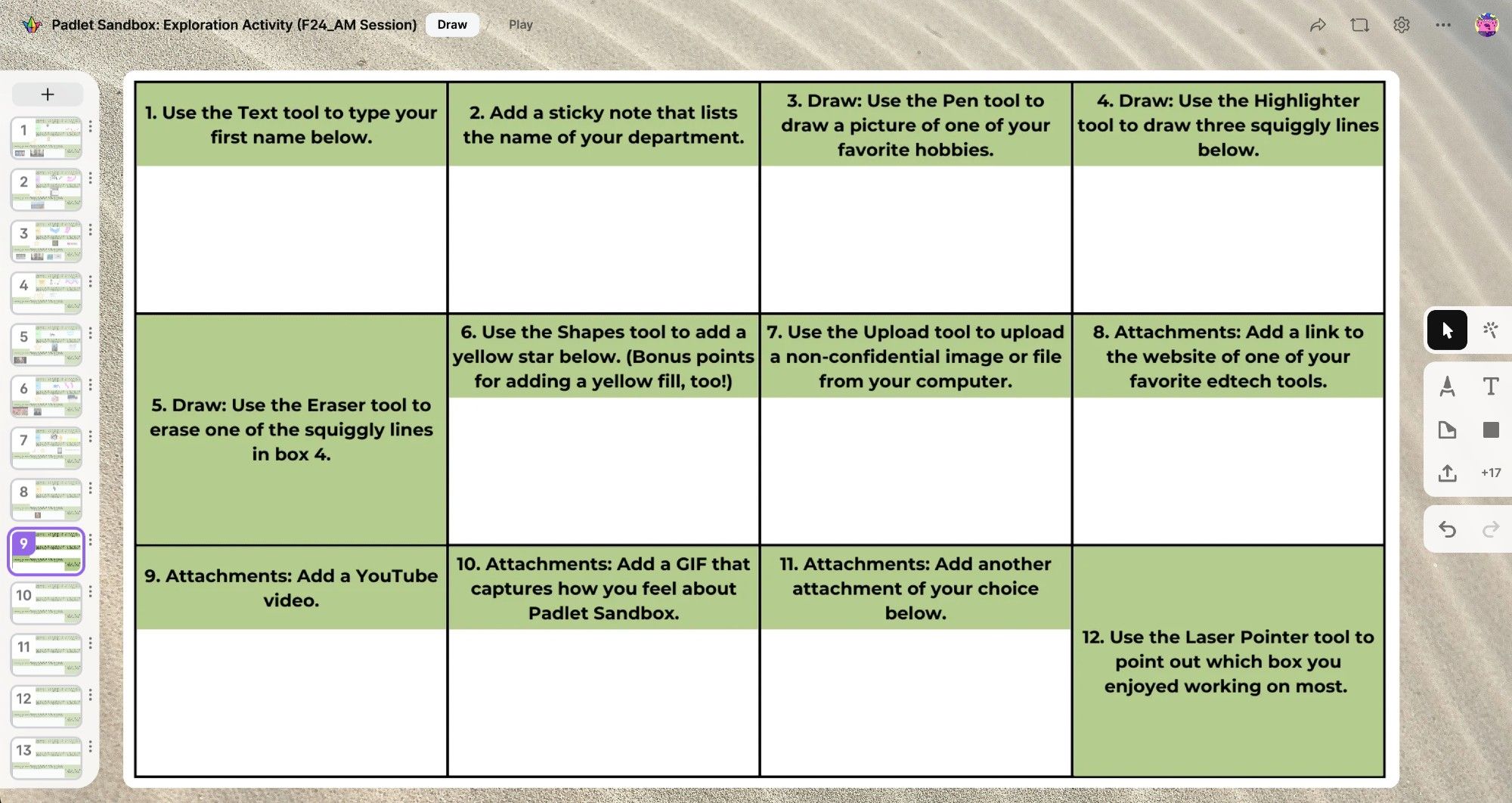 A Padlet Sandbox card. The card has a grid with 12 boxes, which are labeled as follows:

1. Use the Text tool to type your first name below.

2. Add a sticky note that lists the name of your department.

3. Draw: Use the Pen tool to draw a picture of one of your favorite hobbies.

4. Draw: Use the Highlighter tool to draw three squiggly lines.

5. Draw: Use the Eraser tool to erase one of the squiggly lines in box 4.

6. Use the Shapes tool to add a yellow star below. (Bonus points for adding a yellow fill, too!)

7. Use the Upload tool to upload a non-confidential image or file from your computer.

8. Attachments: Add a link to the website of one of your favorite edtech tools.

9. Attachments: Add a YouTube video.

10. Attachments: Add a GIF that captures how you feel about Padlet Sandbox.

11. Attachments: Add another attachment of your choice below.

12. Use the Laser Pointer tool to point out which box you enjoyed working on most.