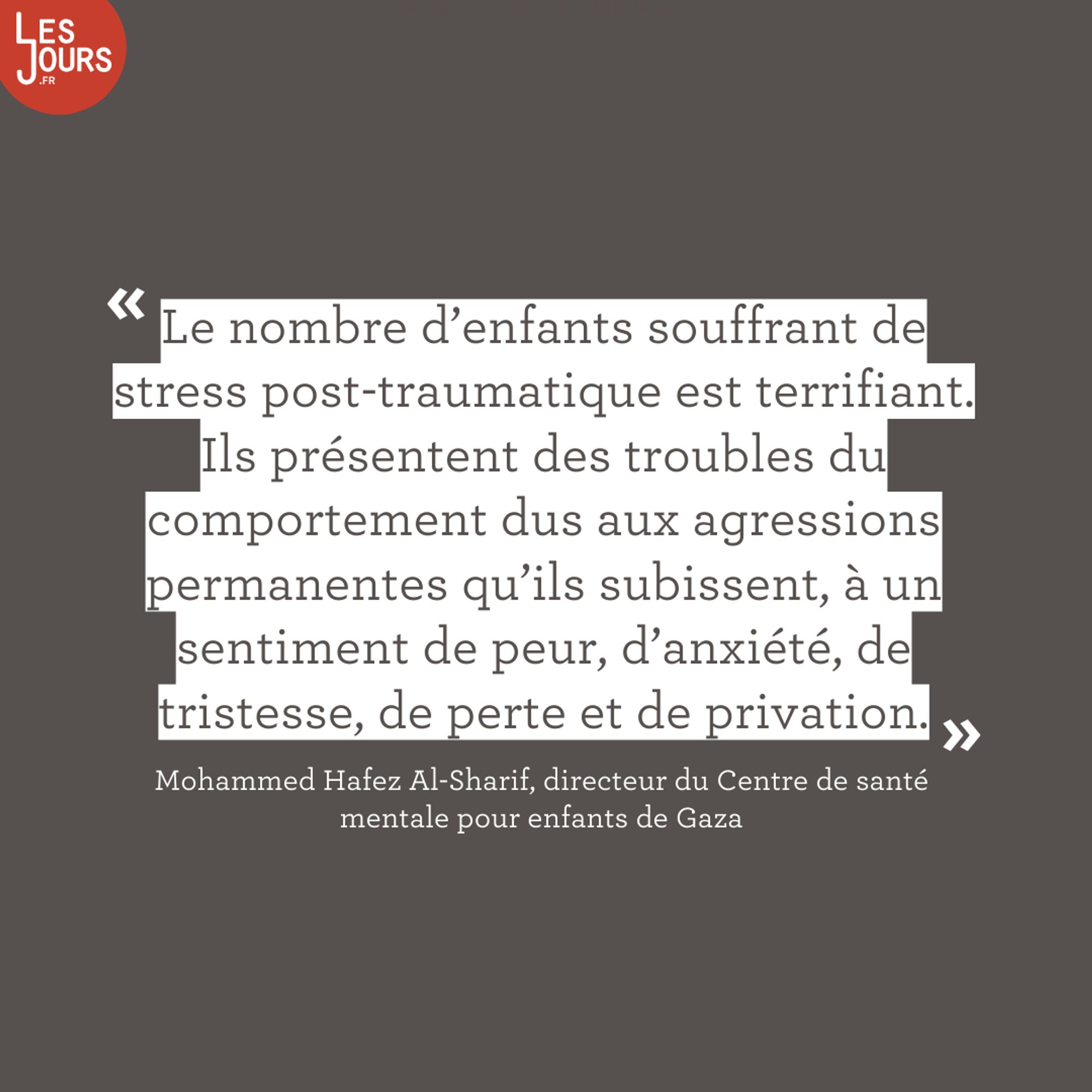 «Le nombre d’enfants souffrant de stress post-traumatique est terrifiant. Ils présentent des troubles du comportement dus aux agressions permanentes qu’ils subissent, à un sentiment de peur, d’anxiété, de tristesse, de perte et de privation.» Mohammen Hafez Al-Sharif, directeur du Centre de santé mentale pour enfants de Gaza