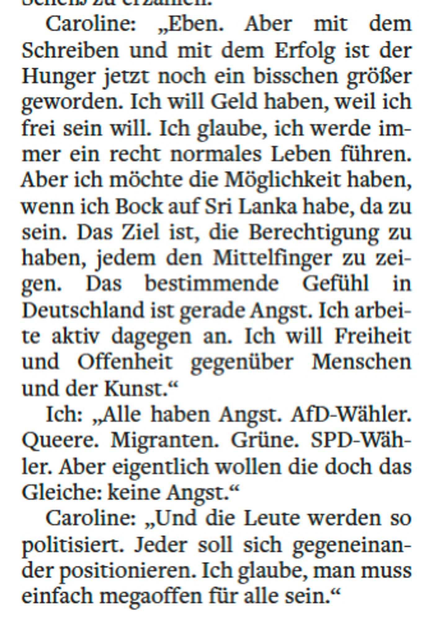 Caroline: „Eben. Aber mit dem
Schreiben und mit dem Erfolg ist der
Hunger jetzt noch ein bisschen größer
geworden. Ich will Geld haben, weil ich
frei sein will. Ich glaube, ich werde immer
ein recht normales Leben führen.
Aber ich möchte die Möglichkeit haben,
wenn ich Bock auf Sri Lanka habe, da zu
sein. Das Ziel ist, die Berechtigung zu
haben, jedem den Mittelfinger zu zeigen.
Das bestimmende Gefühl in
Deutschland ist gerade Angst. Ich arbeite
aktiv dagegen an. Ich will Freiheit
und Offenheit gegenüber Menschen
und der Kunst.“
Ich: „Alle haben Angst. AfD-Wähler.
Queere. Migranten. Grüne. SPD-Wähler.
Aber eigentlich wollen die doch das
Gleiche: keine Angst.“
Caroline: „Und die Leute werden so
politisiert. Jeder soll sich gegeneinander
positionieren. Ich glaube, man muss
einfach megaoffen für alle sein.“