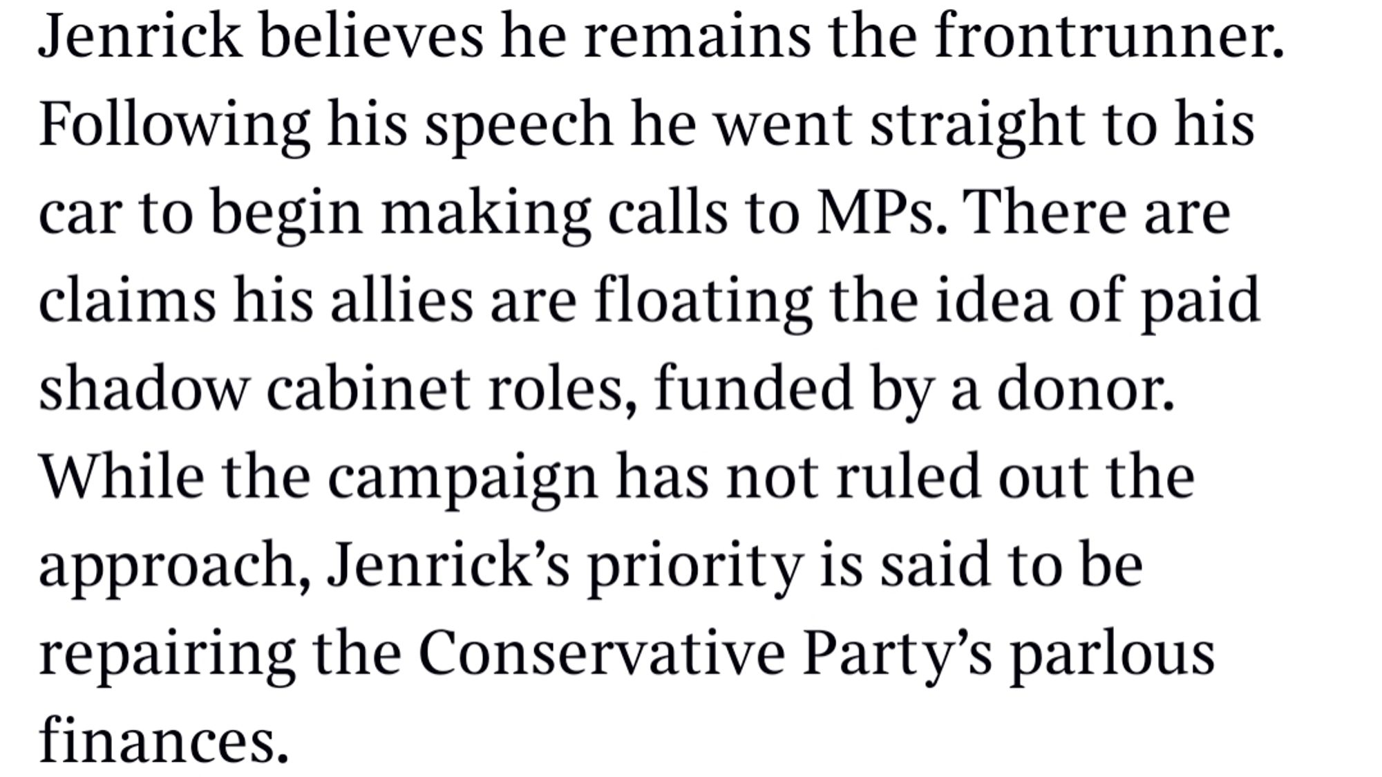 Jenrick believes he remains the frontrunner. Following his speech he went straight to his car to begin making calls to MPs. There are claims his allies are floating the idea of paid shadow cabinet roles, funded by a donor. While the campaign has not ruled out the approach, Jenrick's priority is said to be repairing the Conservative Party's parlous finances.