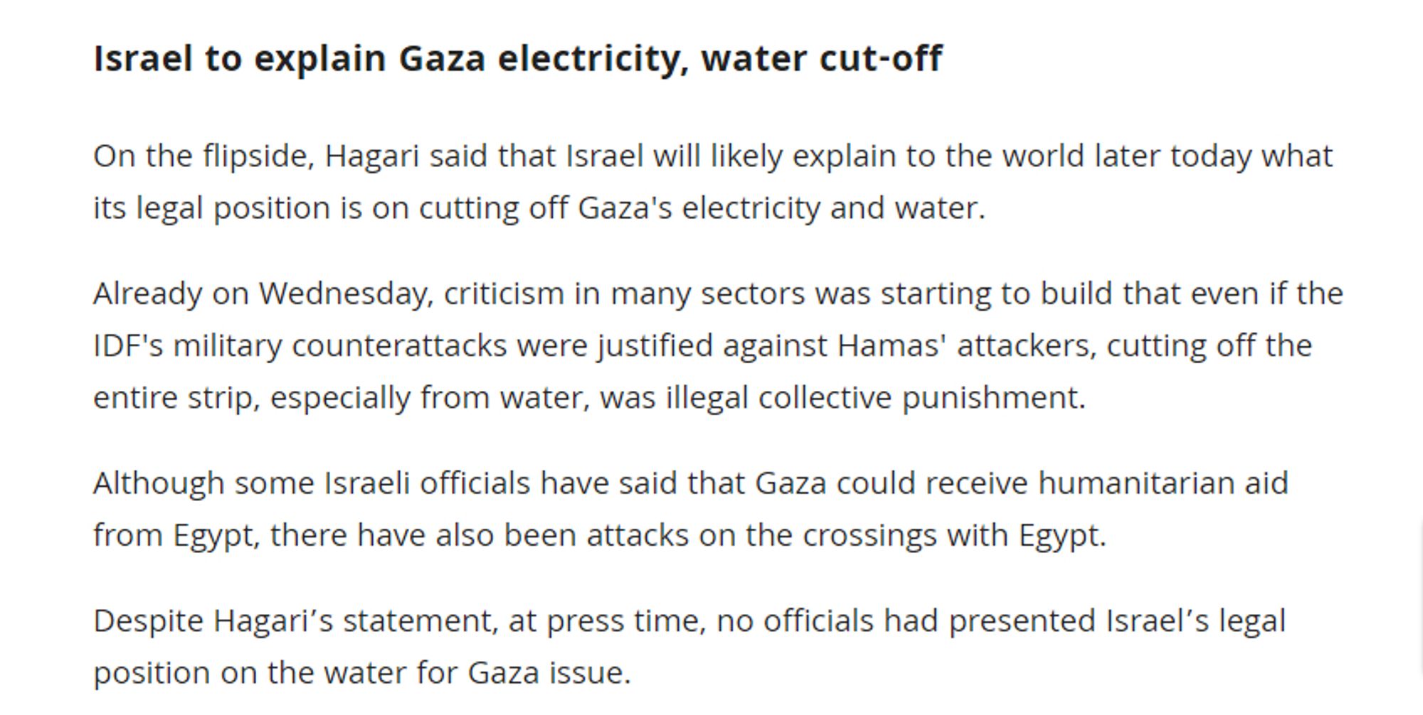 Israel to explain Gaza electricity, water cut-off
On the flipside, Hagari said that Israel will likely explain to the world later today what its legal position is on cutting off Gaza's electricity and water.

Already on Wednesday, criticism in many sectors was starting to build that even if the IDF's military counterattacks were justified against Hamas' attackers, cutting off the entire strip, especially from water, was illegal collective punishment.

Although some Israeli officials have said that Gaza could receive humanitarian aid from Egypt, there have also been attacks on the crossings with Egypt.

Despite Hagari’s statement, at press time, no officials had presented Israel’s legal position on the water for Gaza issue.