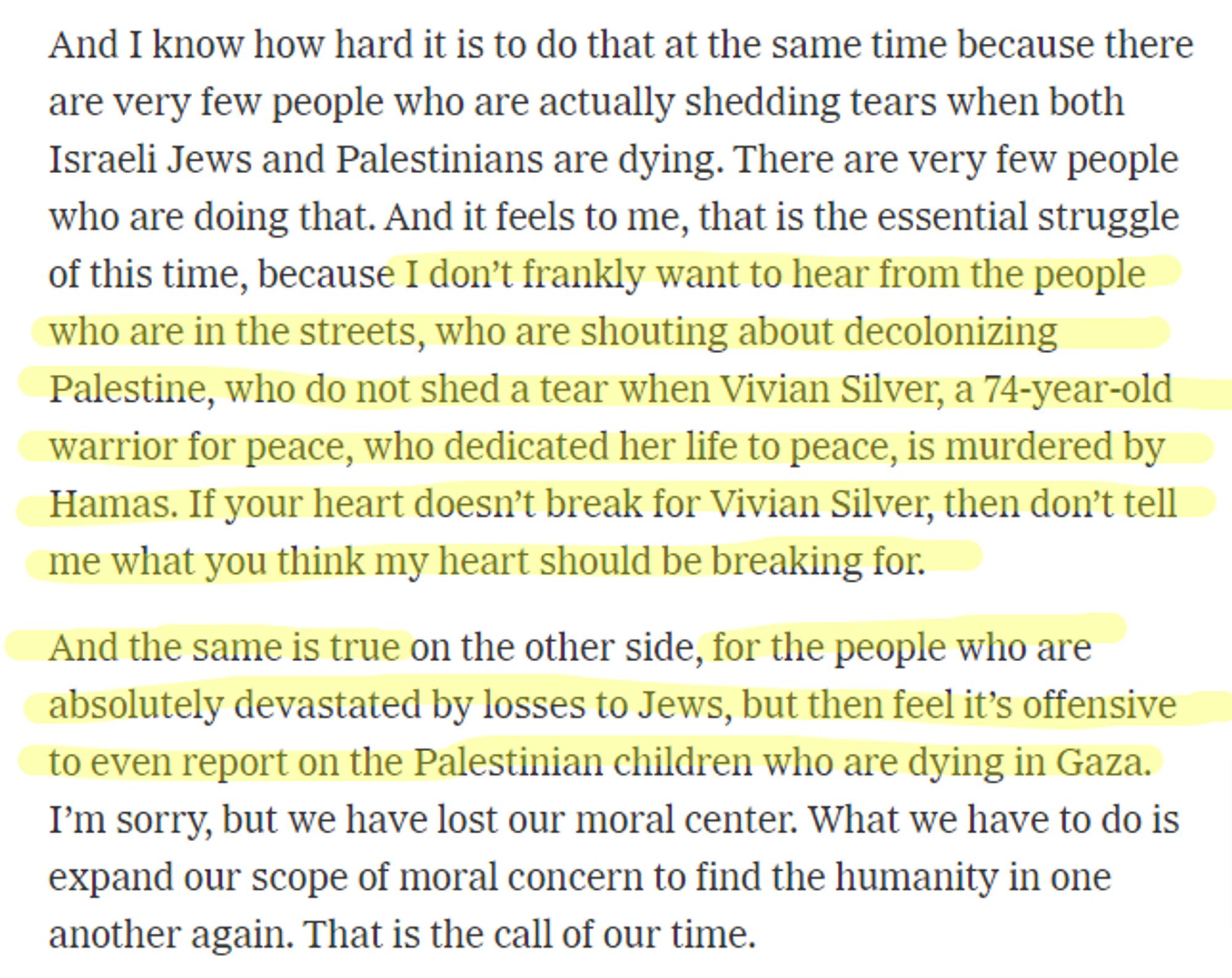 nd I know how hard it is to do that at the same time because there are very few people who are actually shedding tears when both Israeli Jews and Palestinians are dying. There are very few people who are doing that. And it feels to me, that is the essential struggle of this time, because I don’t frankly want to hear from the people who are in the streets, who are shouting about decolonizing Palestine, who do not shed a tear when Vivian Silver, a 74-year-old warrior for peace, who dedicated her life to peace, is murdered by Hamas. If your heart doesn’t break for Vivian Silver, then don’t tell me what you think my heart should be breaking for.

And the same is true on the other side, for the people who are absolutely devastated by losses to Jews, but then feel it’s offensive to even report on the Palestinian children who are dying in Gaza. I’m sorry, but we have lost our moral center. What we have to do is expand our scope of moral concern to find the humanity in one another again. That