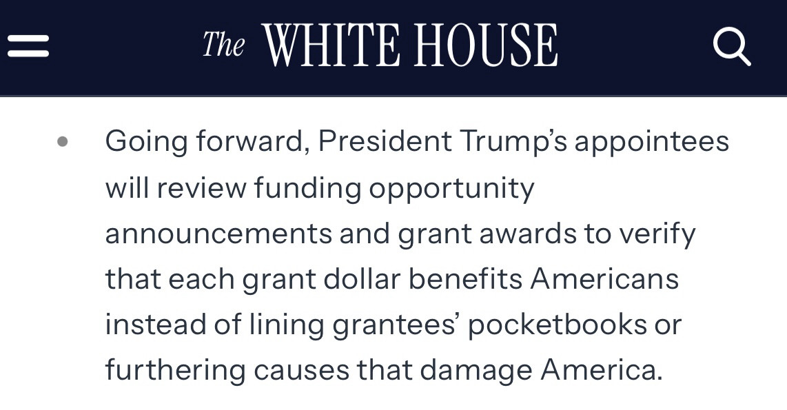 Screenshot from Whitehouse webpage that says The WHITE HOUSE
Going forward, President Trump's appointees will review funding opportunity
announcements and grant awards to verify that each grant dollar benefits Americans instead of lining grantees' pocketbooks or furthering causes that damage America.