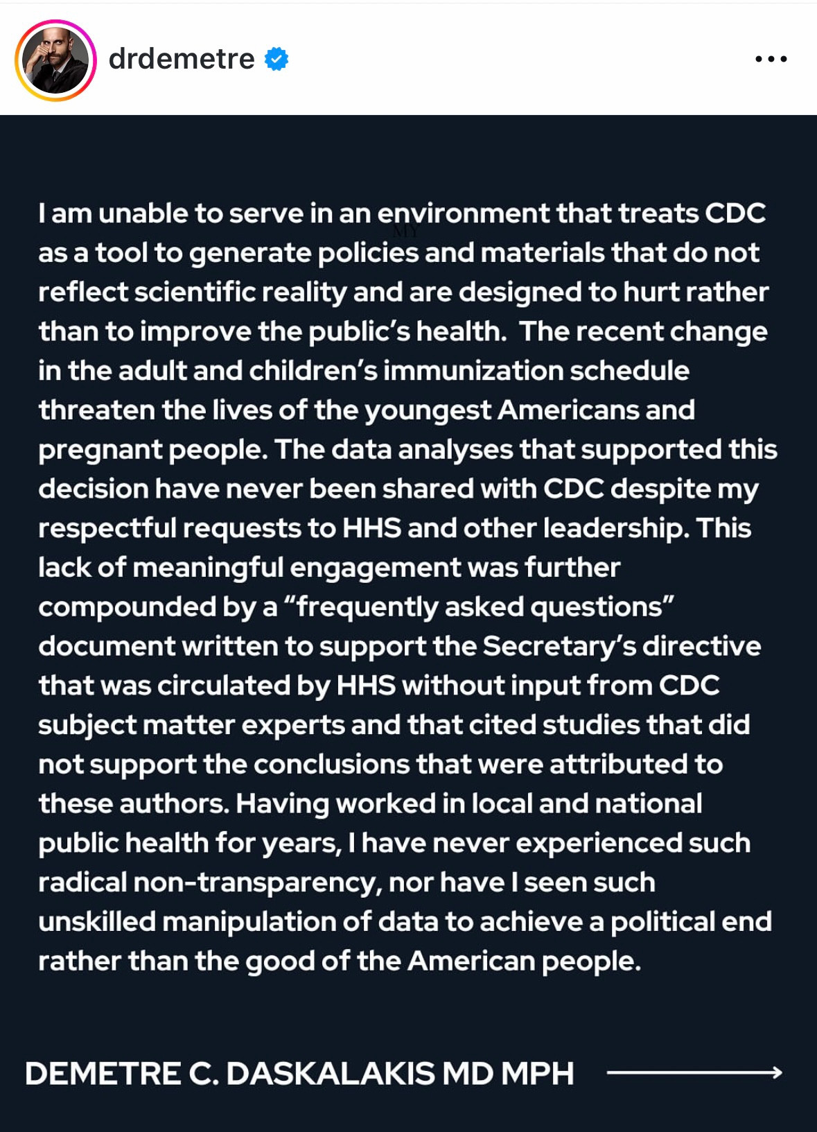 Post from @drdemetre that says this 

I am unable to serve in an environment that treats CDC as a tool to generate policies and materials that do not reflect scientific reality and are designed to hurt rather than to improve the public's health. The recent change in the adult and children's immunization schedule threaten the lives of the youngest Americans and pregnant people. The data analyses that supported this decision have never been shared with CDC despite my respectful requests to HHS and other leadership. This lack of meaningful engagement was further compounded by a "frequently asked questions" document written to support the Secretary's directive that was circulated by HHS without input from CDC subject matter experts and that cited studies that did not support the conclusions that were attributed to these authors. Having worked in local and national public health for years, I have never experienced such radical non-transparency, nor have I seen such unskilled manipulation of data to achieve a political end rather than the good of the American people.
