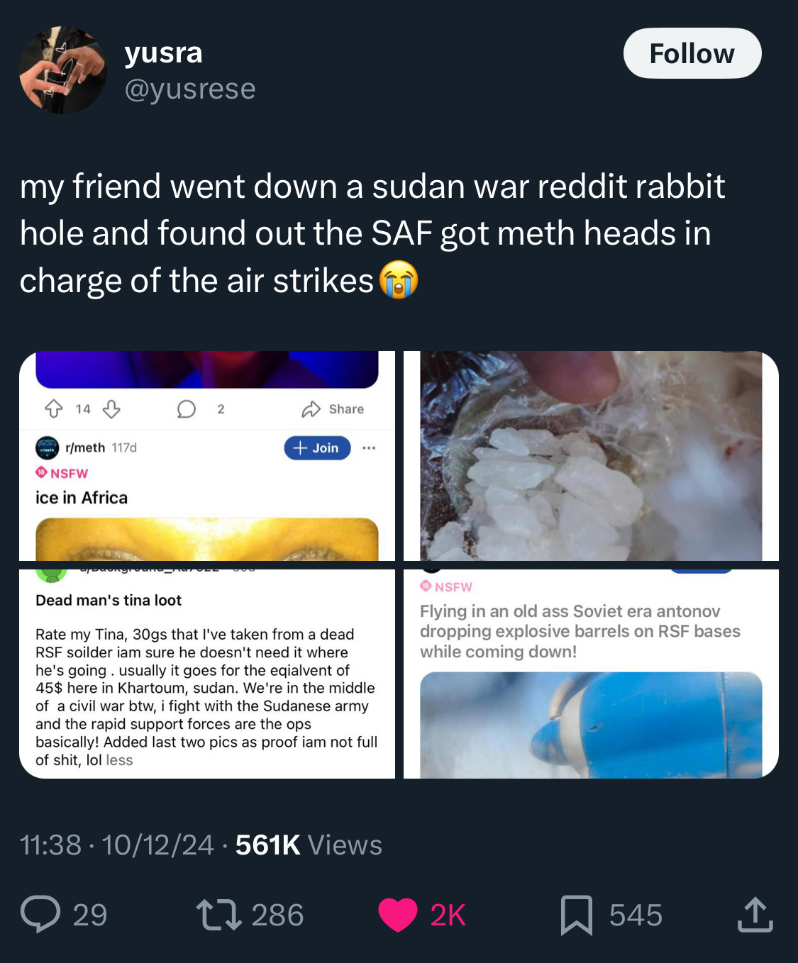 tweet from user yusra @yusrese:

my friend went down a sudan war reddit rabbit hole and found out the SAF got meth heads in charge of the air strikes 😭

4 attached images
1. black man’s eyes in flash with dilated pupils, captioned “ice in africa”
2. plastic bag of white crystals, captioned “15 dollars worth of high quality locally made tina in my country”
3. picture of a grenade, captioned “Dead man's tina loot
Rate my Tina, 30gs that l've taken from a dead RSF soilder iam sure he doesn't need it where he's going. usually it goes for the eqialvent of 45$ here in Khartoum, sudan. We're in the middle of a civil war btw, i fight with the Sudanese army and the rapid support forces are the ops basically! Added last two pics as proof iam not full of shit, lol”
4. account screenshot showing the user has been banned with a recent post titled “Flying in an old ass Soviet era antonov dropping explosive barrels on RSF bases while coming down!” with a picture of an engine