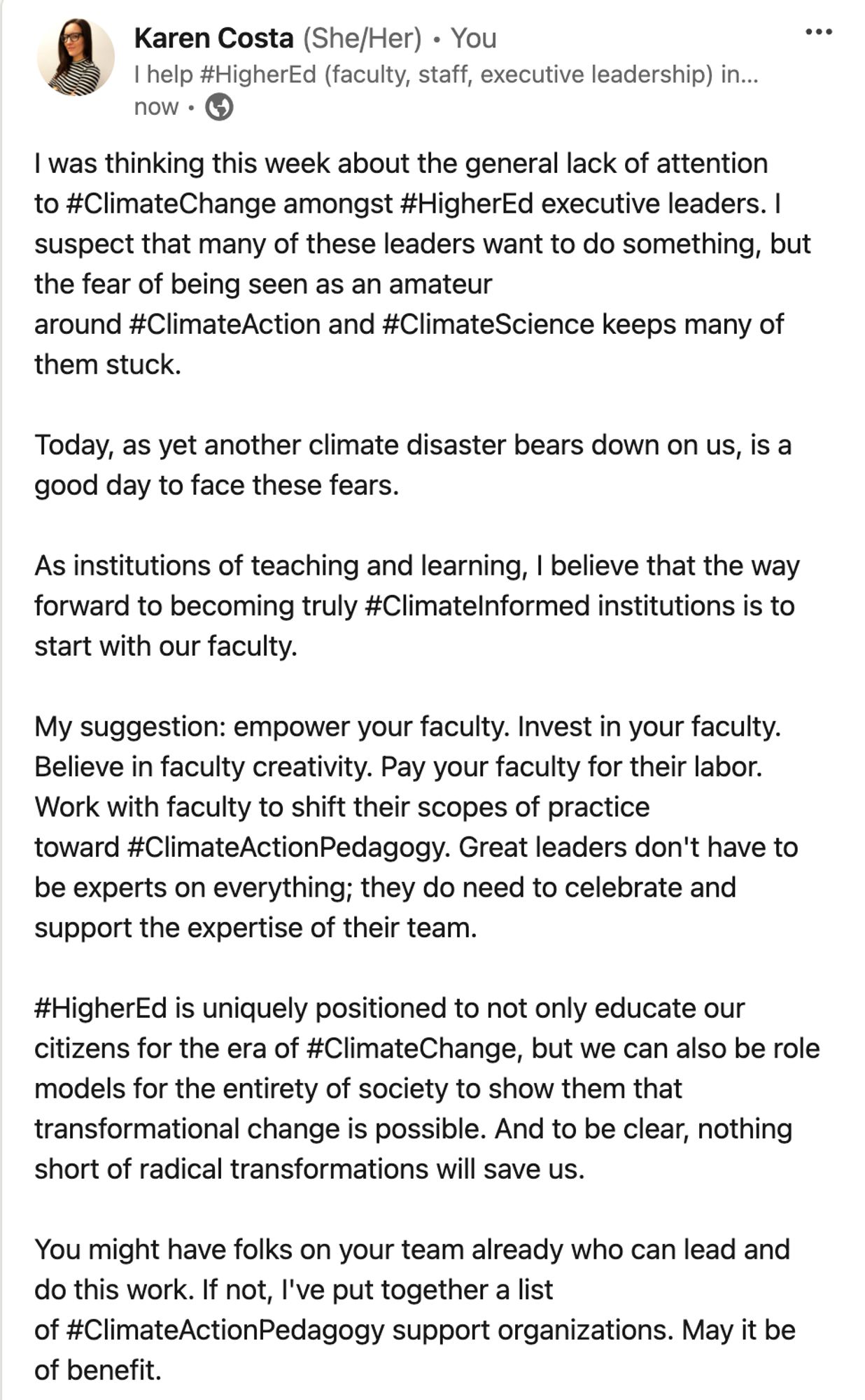 I was thinking this week about the general lack of attention to #ClimateChange amongst #HigherEd executive leaders. I suspect that many of these leaders want to do something, but the fear of being seen as an amateur around #ClimateAction and #ClimateScience keeps many of them stuck. 

Today, as yet another climate disaster bears down on us, is a good day to face these fears. 

As institutions of teaching and learning, I believe that the way forward to becoming truly #ClimateInformed institutions is to start with our faculty.

My suggestion: empower your faculty. Invest in your faculty. Believe in faculty creativity. Pay your faculty for their labor. Work with faculty to shift their scopes of practice toward #ClimateActionPedagogy. Great leaders don't have to be experts on everything; they do need to celebrate and support the expertise of their team. 

#HigherEd is uniquely positioned to not only educate our citizens for the era of #ClimateChange, but we can also be role models for the