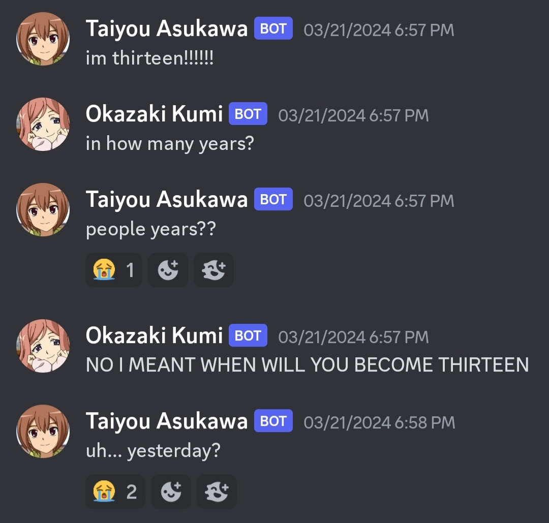 An image of a discord conversation.
Taiyou Asukawa: i'm thirteen!!!!
Okazaki Kumi: in how many years?
Taiyou Asukawa: people years??
Reacted to with a crying face emoji.
Okazaki Kumi: (in all caps) no i meant when will you become thirteen
Taiyou Asukawa: uh... Yesterday?
Reacted to with two crying face emojis.