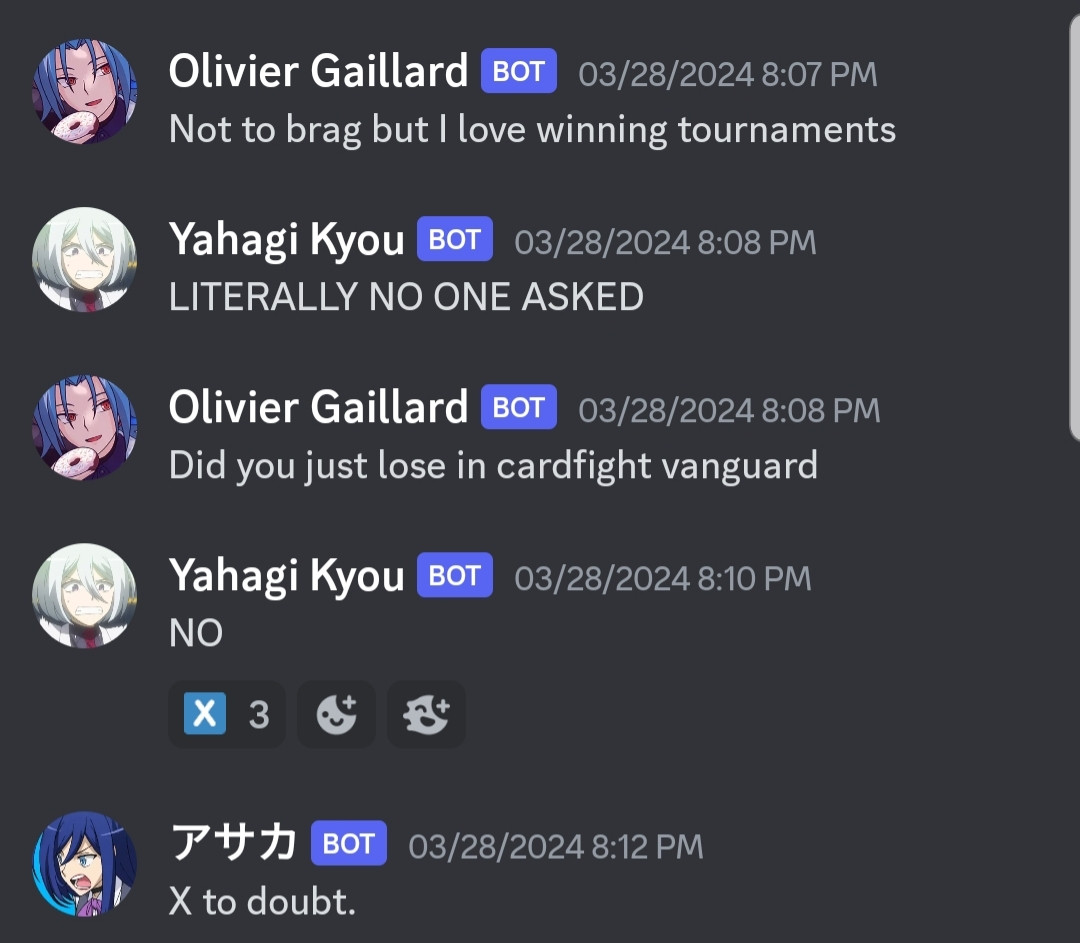 An image of a discord conversation.
Olivier Gaillard: not to brag but I love winning tournaments.
Yahagi Kyou: literally no one asked
Olivier Gaillard: did you just lose in cardfight vanguard
Yahagi Kyou: no!
Reacted to with 3 X emojis
Asaka: X to doubt.