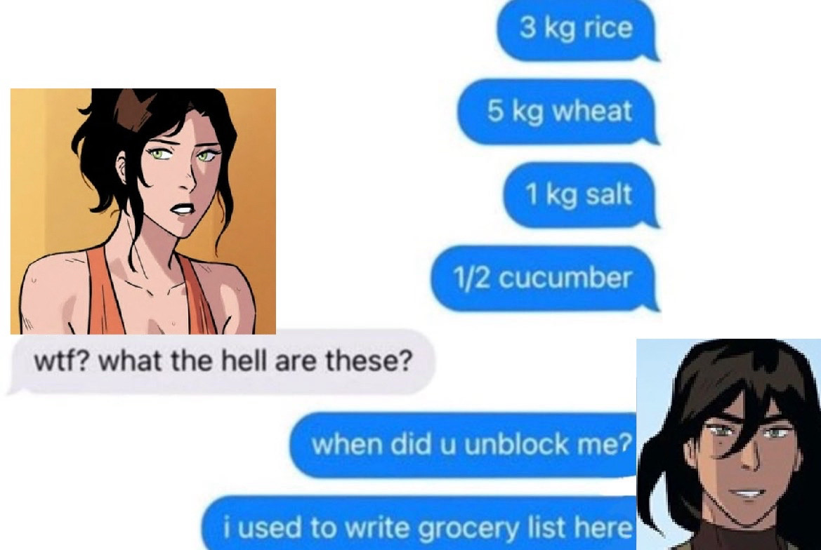 text message meme format as tho kuvira was texting asami:
 
kuvira:
3 kg rice
5 kg wheat
1 kg salt
1/2 cucumber

asami:
wtf? what the hell are these?

kuvira:
when did u unblock me?
i used to write grocery lists here