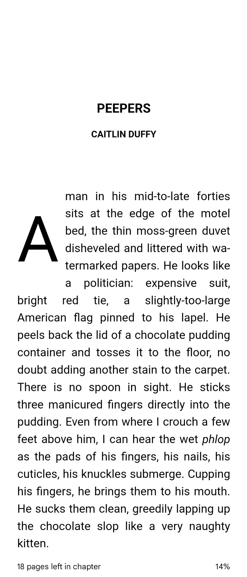 "A man in his mid-to-late forties sits at the edge of the motel bed, the thin moss-green duvet disheveled and littered with watermarked papers. He looks like a politician: expensive suit, bright red tie, a slightly-too-large American flag pinned to his lapel. He peels back the lid of a chocolate pudding container and tosses it to the floor, no doubt adding another stain to the carpet. There is no spoon in sight. He sticks three manicured fingers directly into the pudding. Even from where I crouch a few feet above him, I can hear the wet *phlop* as the pads of his fingers, his nails, his cuticles, his knuckles submerge. Cupping his fingers, he brings them to his mouth. He sucks them clean, greedily lapping up the chocolate slop like a very naughty kitten.