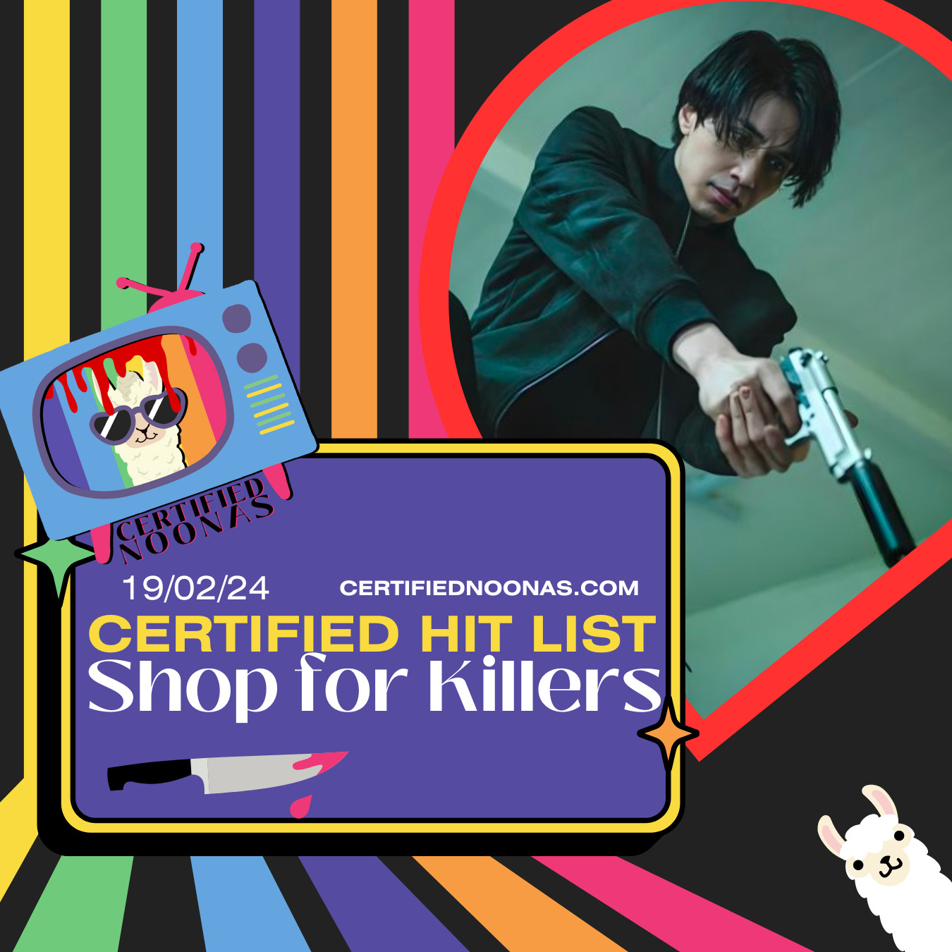 Episode date February 19 2024 and title Certified Hit List Shop for Killers on a purple rounded box graphic with yellow border, the text certifiednoonas.com in yellow and twinkle star graphics, one green and one orange and a graphic of a knife with pink blood dripping off it. There is also the Certified Noonas logo of a blue retro TV with pink legs and a pink antenna, and purple and green and yellow nobs with a white llama head with purple sunglasses and a striped rainbow background with the name Certified Noonas right below it, as well as a blood dripping down graphic covering the screen of the logo. There is also white text of certifiednoonas.com  The entire image has a black background with vertical rainbow stripes grouped on the left side, and another white llama graphic peeking out from the right bottom corner. On there is an inverted teardrop shape with red border and an image of actor Lee Dong Wook holding a gun in front of him all from the kdrama A Shop for Killers.