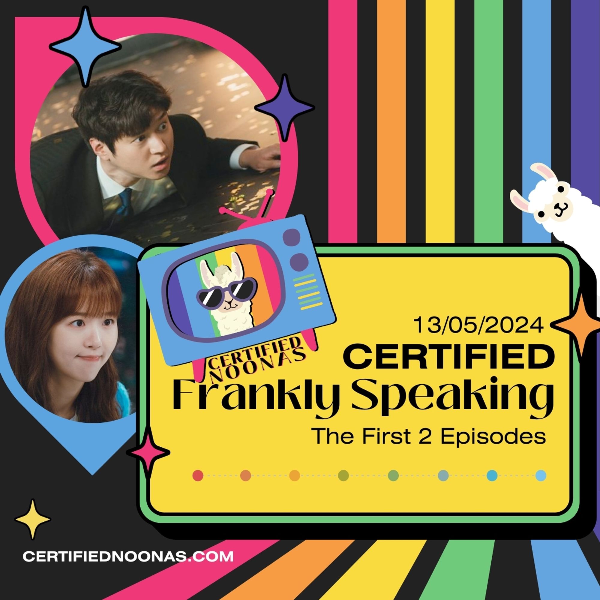 Episode date May13 2024 and title Certified Frankly Speakinf The First 2 Episodes on a yellow rounded box graphic with green border and a graphic line of rainbow dots. There is also the Certified Noonas logo of a blue retro TV with pink legs and a pink antenna, and purple, green and yellow nobs with a white llama head with purple sunglasses and striped rainbow background with the name Certified Noonas below it. The entire image has a black background with vertical rainbow stripes grouped on the right side, along with orange, pink, and yellow twinkle star graphics and another white llama graphic peeking out from the middle right side. There are two inverted teardrop shapes with pink and blue borders. In the larger shape is an image of actor Go Kyung Pyo and in the smaller shape is an image of actress Kang Ha Na, both from the kdrama Frankly Speaking. Near the lower left corner is white text certifiednoonas.com