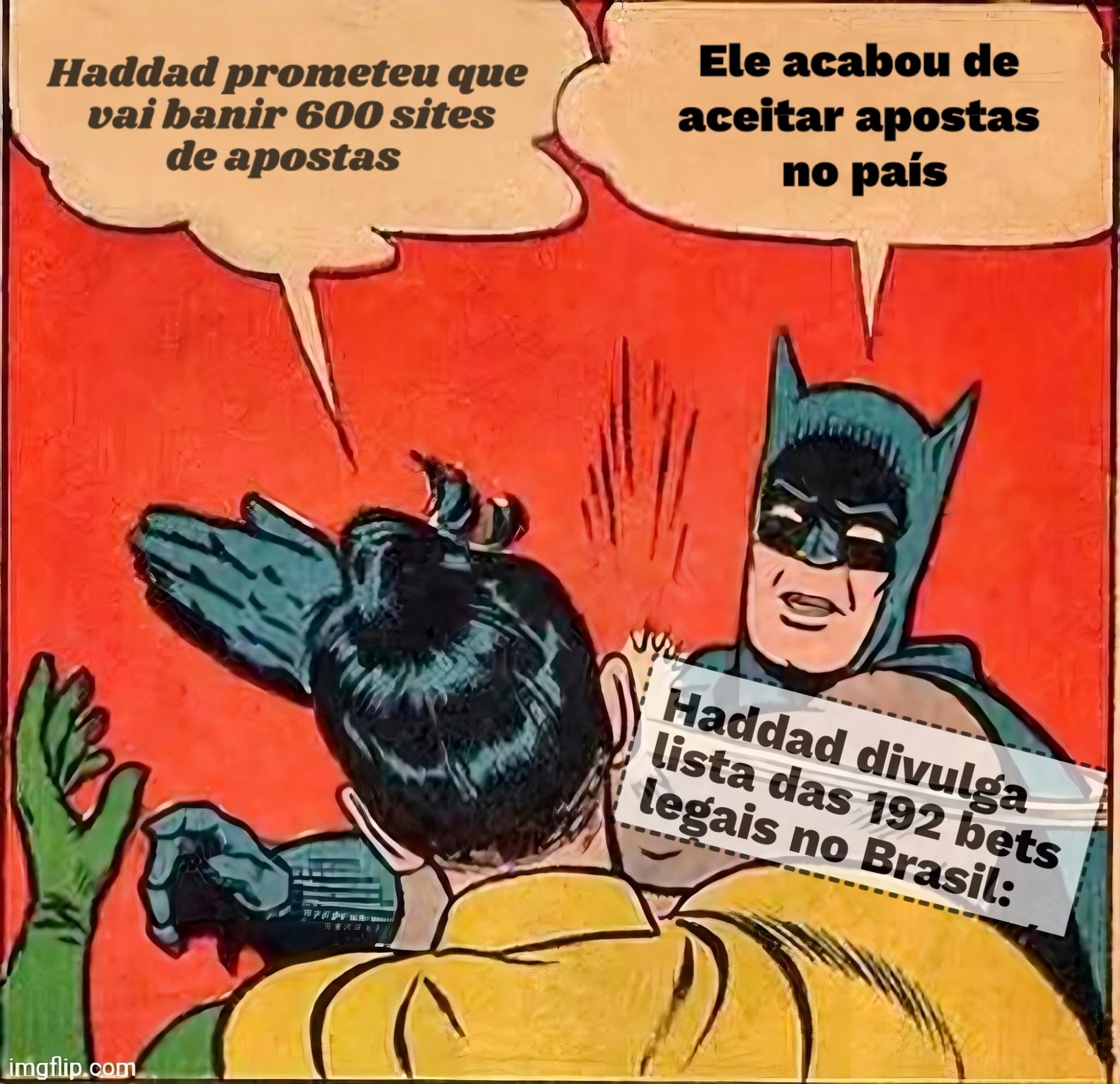 Meme do Robin tomando tapão do batman 
Balão do Robin 
Haddad prometeu que
vai banir 600 sites
de apostas

Balão do batman 
Ele acabou de
aceitar apostas
no pais

Recorte de notícia em cima do movimento do tapa
Haddad divulga lista das 192 bets legais no Brasil: