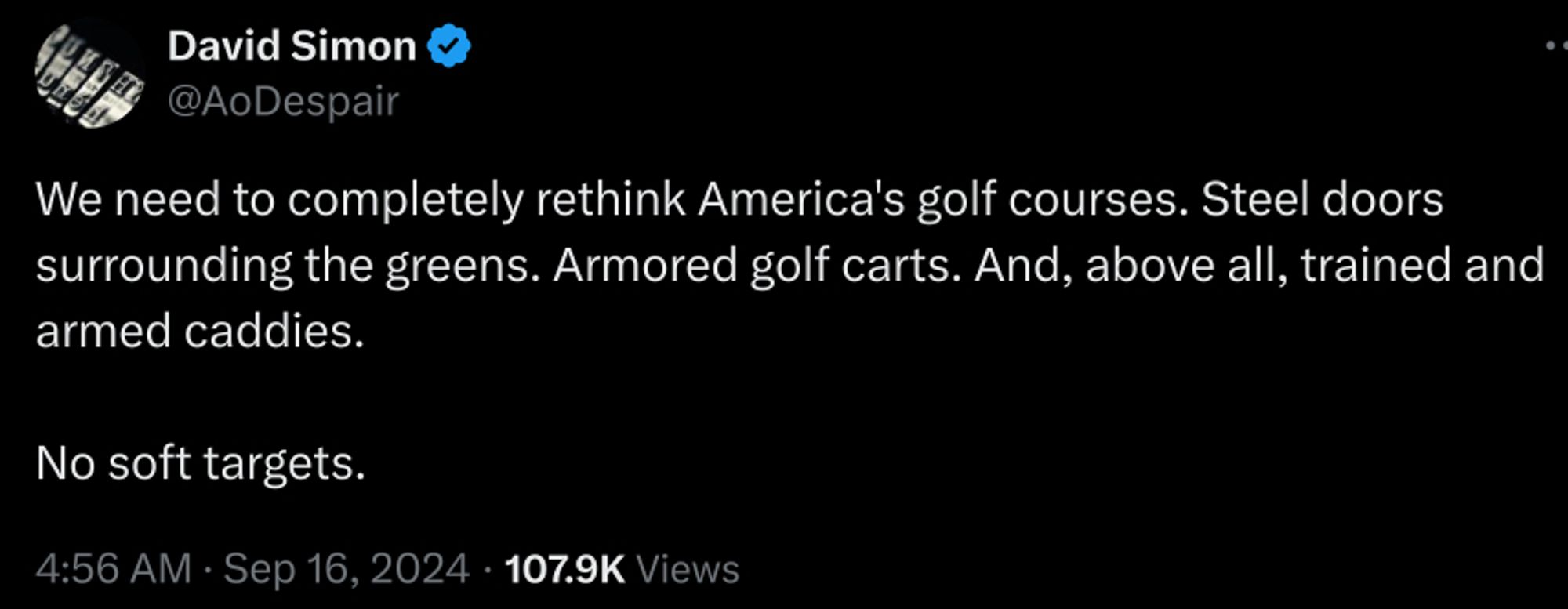 David Simon
@AoDespair
We need to completely rethink America's golf courses. Steel doors surrounding the greens. Armored golf carts. And, above all, trained and armed caddies. 

No soft targets.
4:56 AM · Sep 16, 2024
·