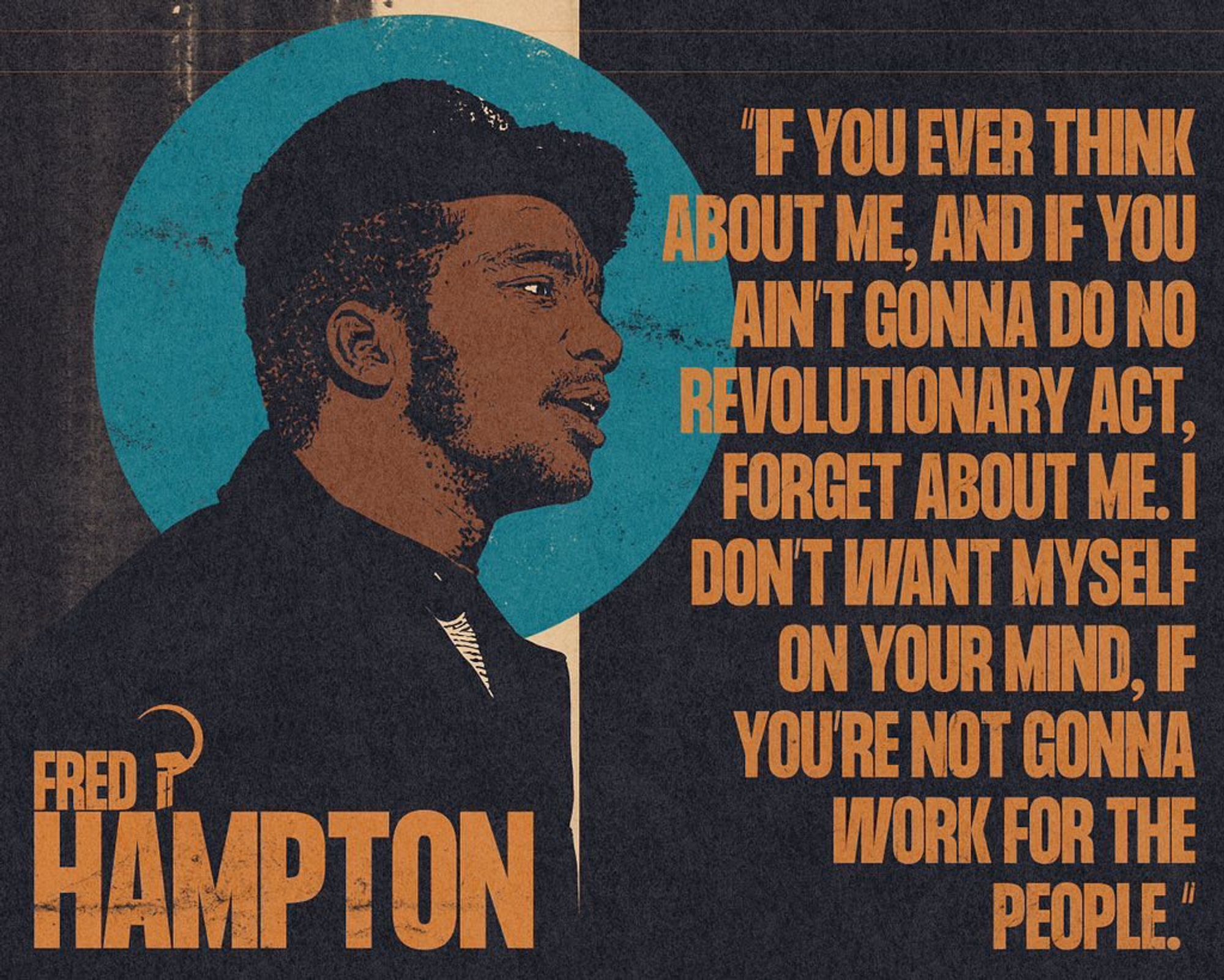 "If you ever think about me, and if you ain't gonna do no revolutionary act, forget about me. I don't want myself on your mind, if you're not gonna work for the people." - Fred Hampton