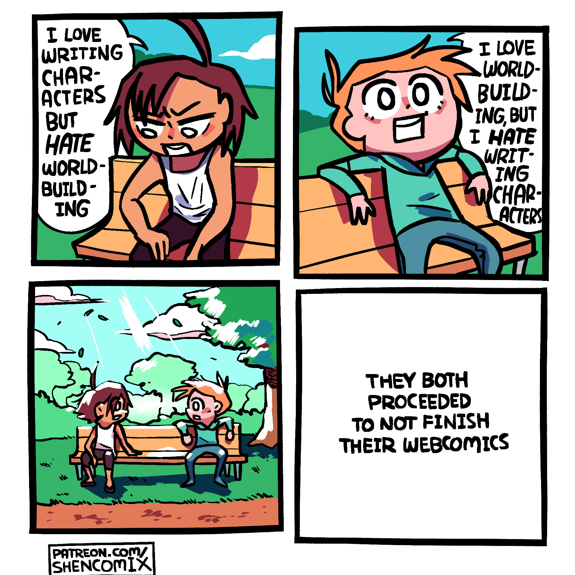 Panel 1: A guy with tan skin, dark brown mostly down-pointing hair, and a big ahoge, is sitting on a bench at the park, near the edge of the bench. He's resting his hand on one knee, and his elbow on the other, and wears a white tank top. He says "I love writing characters, but HATE world-building"

Panel 2: A guy with light skin and orange hair sits on the other side of the park bench. He wears a teal sweatshirt and blue jeans, and has messy hair that flares out to the side, with 2 ahoges. He says "I love world-building, but I HATE writing characters"

Panel 3: The lighting turns sunbathed to paint an emotional scene and they turn their heads to look at each other across the bench. Rays of light beam down on them. It is a crisp day. Perhaps... they can shore up one another's weaknesses... perhaps this will lead to something more.

Panel 4: Just the text "they both proceeded to not finish their webcomics"