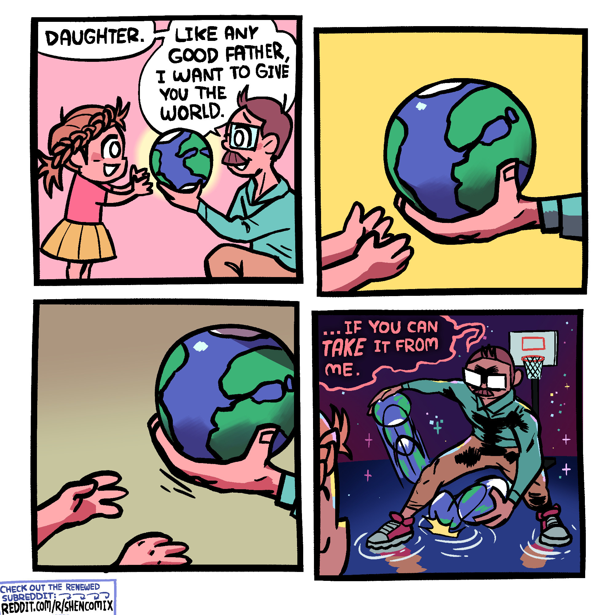 Panel 1: A father in a blue shirt and khaki pants is holding up the world (represented by a small version of planet Earth) in front of his daughter. The daughter has messy hair with a braid going above the ears on both sides, to the back where it becomes a ponytail, and wears a pink t-shirt and yellow skirt. She is reaching for the world. The father says "Daughter. Like any good father, I want to give you the world."

Panel 2: Closeup of her little pants reaching for the world, which is resting in his big hand.

Panel 3: The father pulls his hand away, out of reach of this little hands, which are now uncertain and defeated. The background darkens.

Panel 4: "... If you can TAKE it from me," says the father. They are now in space, seemingly atop a solid pond reflecting the stars. The father is drippling the world between his legs, stanced up for some 1v1, with a basketball hoop behind him. The daughter looks on in the foreground.