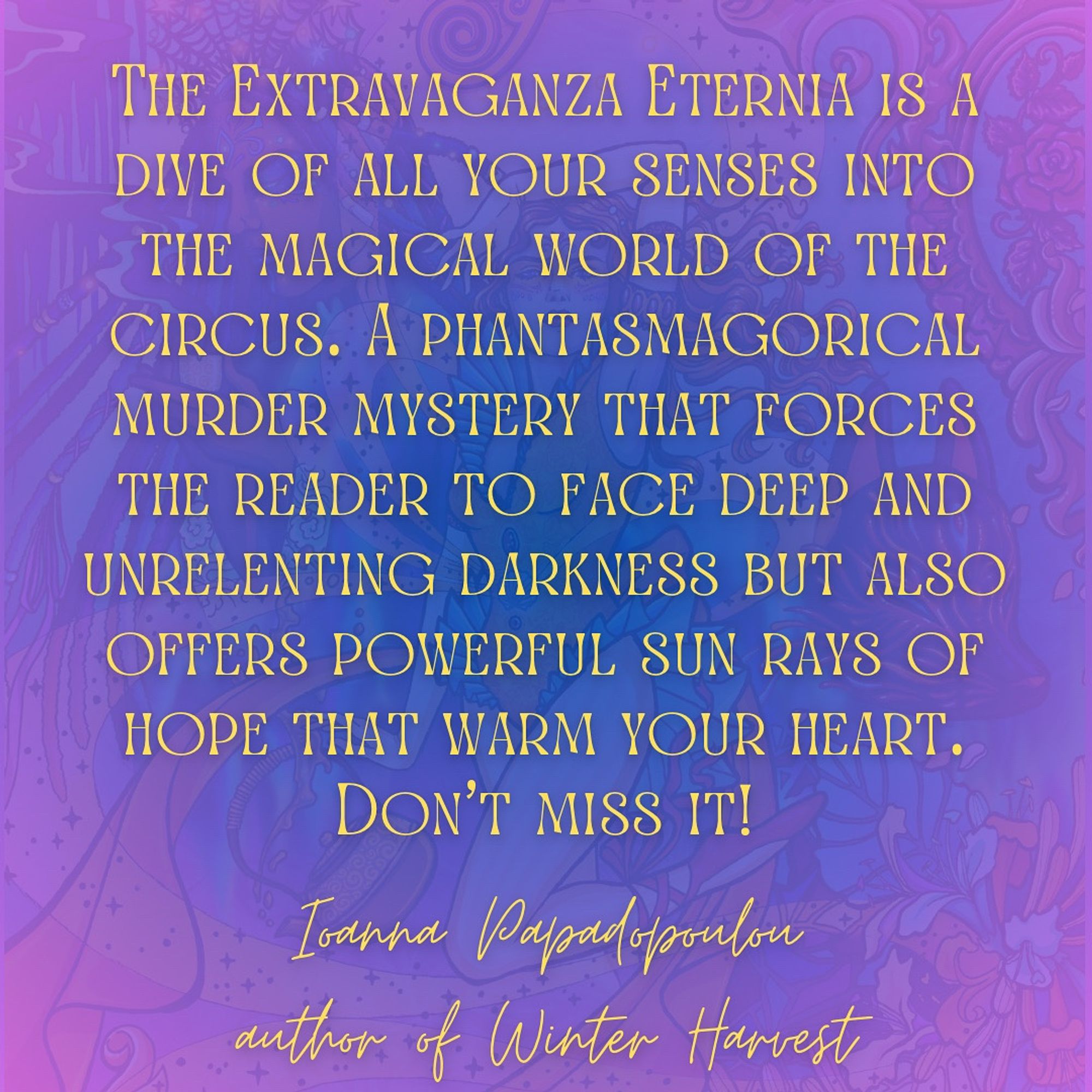 Yellow text superimposed on THE EXTRAVAGANZA ETERNIA cover reads:
"The Extravaganza Eternia is a dive of all your senses into the magical world of the circus. A phantasmagorical murder mystery that forces the reader to face deep and unrelenting darkness but also offers powerful sun rays of hope that warm your heart. Don't miss it!"
— Ioanna Papadopoulou, author of Winter Harvest