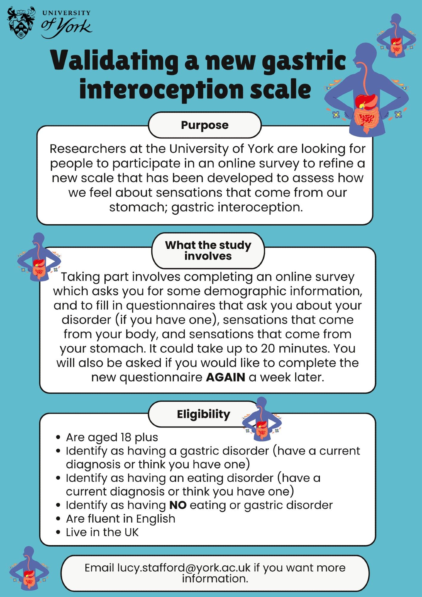 Validating a new gastric interoception scale. 

Researchers at the University of York are looking for people to participate in an online survey to refine a new scale that has been developed to assess how  we feel about sensations that come from our stomach; gastric interoception.

Taking part involves completing an online survey which asks you for some demographic information,  and to fill in questionnaires that ask you about your disorder (if you have one), sensations that come from your body, and sensations that come from your stomach. It could take up to 20 minutes. You will also be asked if you would like to complete the new questionnaire AGAIN a week later.

Eligibility: 
Are aged 18 plus 
Identify as having a gastric disorder (have a current diagnosis or think you have one)
Identify as having an eating disorder (have a current diagnosis or think you have one)
Identify as having NO eating or gastric disorder
Are fluent in English 
Live in the UK