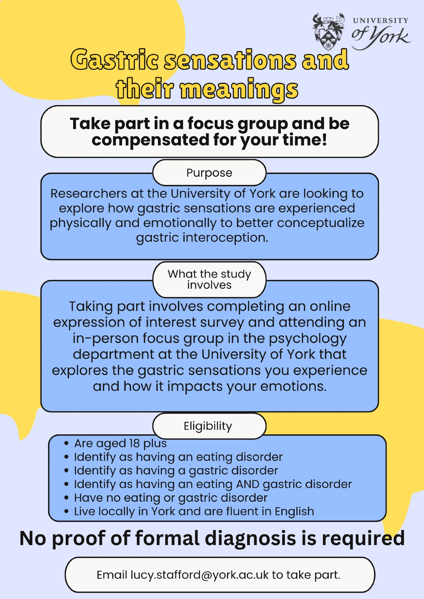 Researchers at the University of York are looking to explore how gastric sensations are experienced physically and emotionally to better conceptualize gastric interoception.  

Taking part includes completing an online expression of interest survey and attending an in-person focus group in the psychology department at the University of York that explores the gastric sensations you experience and how it impacts your emotions.

The eligibility criteria: 
You are aged 18 plus 
You identify as having an eating disorder
You identify as having a gastric disorder
You identify as having an eating AND gastric disorder
You have no eating or gastric disorder
You live locally in York and are fluent in English 

Please contact lucy.stafford@york.ac.uk to take part. 
Thank you!