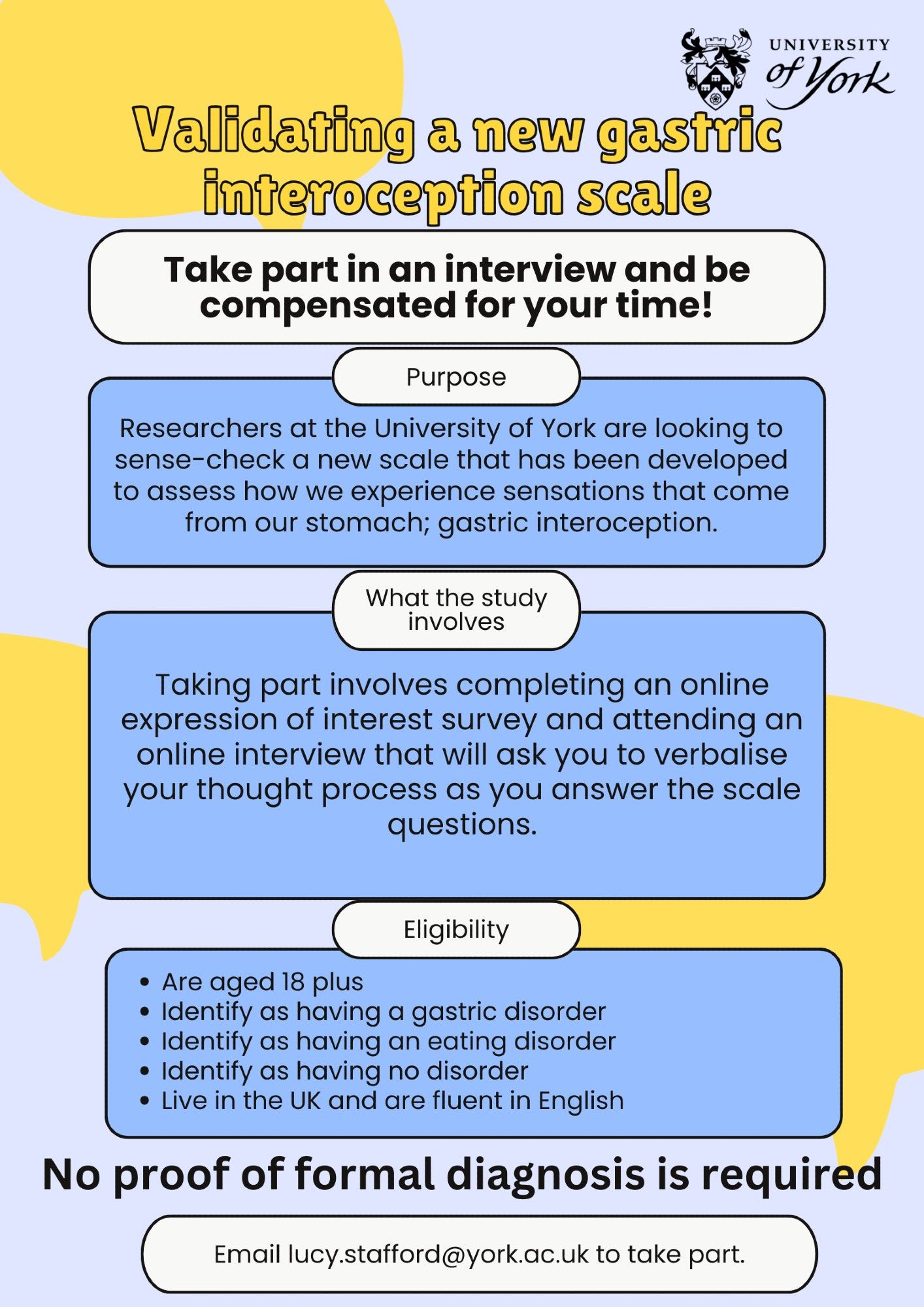 Validating a new gastric interoception scale. 

Take part in an interview and be compensated for your time!

Researchers at the University of York are looking to sense-check a new scale that has been developed to assess how we experience sensations that come from our stomach; gastric interoception.

Taking part involves completing an online expression of interest survey and attending an online interview that will ask you to verbalise your thought process as you answer the scale questions.

Eligibility: 
Are aged 18 plus 
Identify as having a gastric disorder
Identify as having an eating disorder
Identify as having no disorder
Live in the UK and are fluent in English

No proof of formal diagnosis is required

Email lucy.stafford@york.ac.uk to take part.