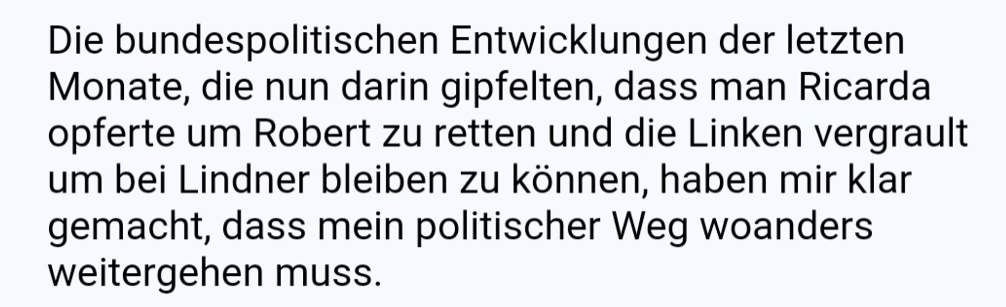 Die bundespolitischen Entwicklungen der letzten Monate, die nun darin gipfelten, dass man Ricarda opferte um Robert zu retten und die Linken vergrault um bei Lindner bleiben zu können, haben mir klar gemacht, dass mein politischer Weg woanders weitergehen muss.