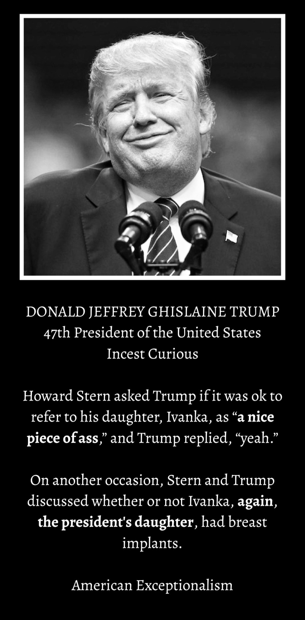 DONALD JEFFREY GHISLAINE TRUMP 
47th President of the United States
Incest Curious 

Howard Stern asked Trump if it was ok to refer to his daughter, Ivanka, as “a nice piece of ass,” and Trump replied, “yeah.”

On another occasion, Stern and Trump discussed whether or not Ivanka, again, the president's daughter, had breast implants. 

American Exceptionalism

