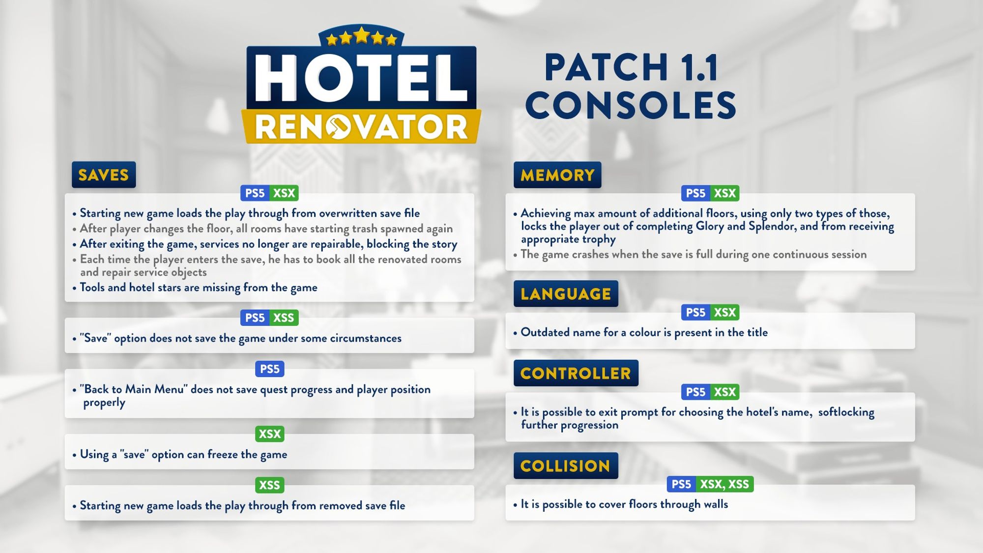 A visual for Hotel Renovator's Consoles Patch 1.1. It is divided in 5 categories: Saves, Memory, Language, Controller and Collision, with mainly fixes noted in the Saves category such as: On PS5 and XSX: Starting new games loads the play through from overwritten save file. After player changes the floor, all rooms have starting trash spawned again. After exiting the game, services no longer are repairable, blocking the story. Each time the player enters the save, he has to book all the renovated rooms and repair service objects. Tools and hotel stars are missing from the game. On PS5 and XSS: 'Save' option does not save the game under some circumstances. On PS5: 'Back to Main Menu' does not save quest progress and player position properly. On XSX: Using a "save" option can freeze the game. On XSS: Starting new game loads the play through from removed save file.