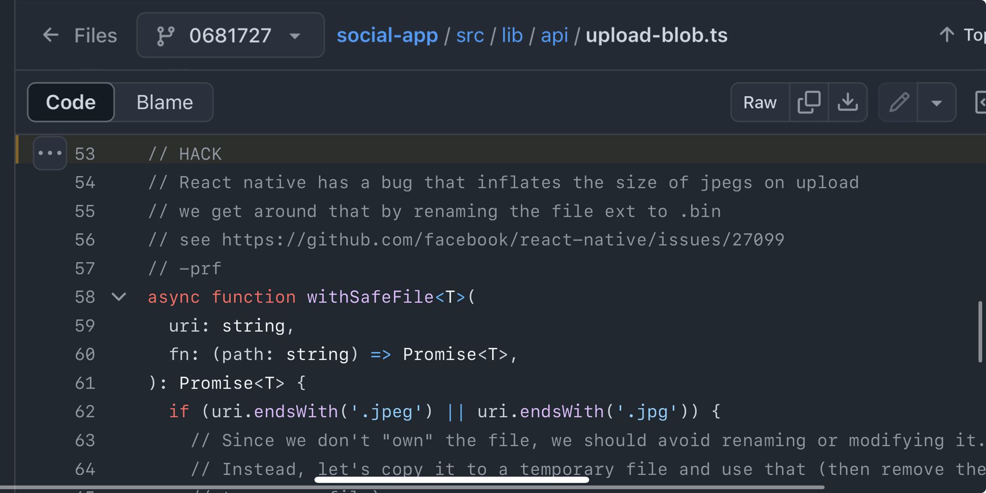 // HACK
// React native has a bug that inflates the size of jpegs on upload
// we get around that by renaming the file ext to .bin
// see https://github.com/facebook/react-native/issues/27099
// -prf
async function withSafeFile<T>(
  uri: string,
  fn: (path: string) => Promise<T>,
): Promise<T> {
  if (uri.endsWith('.jpeg') || uri.endsWith('.jpg')) {
    // Since we don't "own" the file, we should avoid renaming or modifying it.
    // Instead, let's copy it to a temporary file and use that