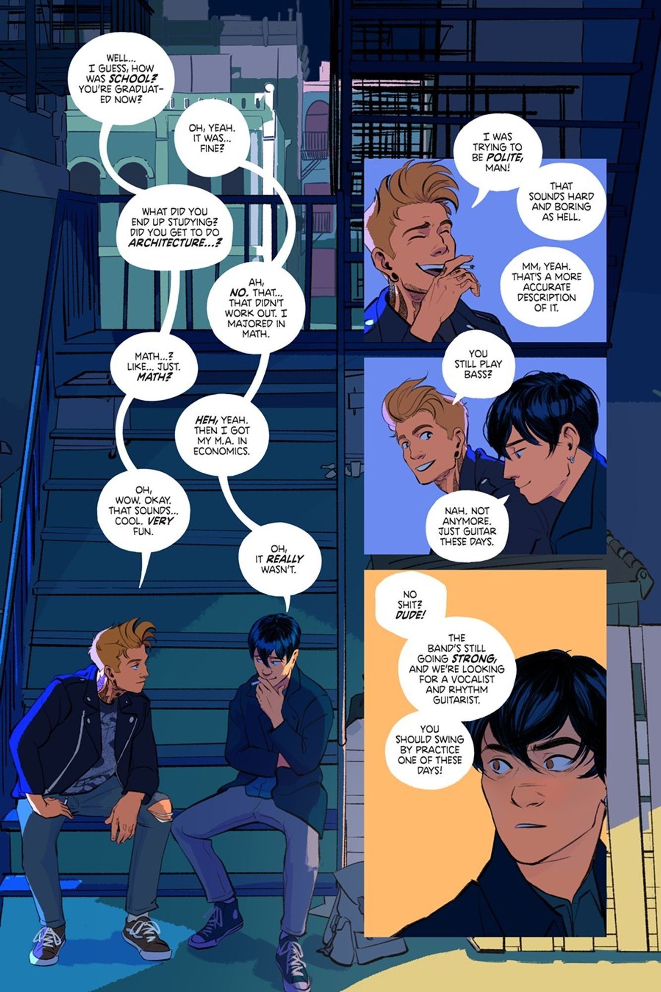 A full color comic page from the comic Keeping Time. The first panel is of the boys sitting at the bottom of a stair case, their word balloons climbing like a ladder down the page. 

Denver: "Well… I guess, how was school? You’re graduated now?" 
Daniel: "Oh, yeah. It was... Fine?" 
Denver: "What did you end up studying? Did you get to do architecture...?" 
Daniel: "Ah... no. That... that didn't work out. I majored in Math." 
Denver: "Math…? Like… just. Math?" 
Daniel: "Heh, yeah. Then I got my M.A. in Economics." 
Denver: "Oh, wow. Okay. That sounds… cool. Very fun." 
Daniel: "Oh, it really wasn’t."

Panel 2: The rapid back-and-forth is broken now with a close-up of Denver laughing. He's saying, "I was trying to be polite, man! That sounds hard and boring as hell." Off-panel, Daniel replies, "Mm, yeah. That's a more accurate description of it."

Panel 3: Denver smiles brightly as he asks, "You still play bass?" Daniel smiles wistfully, looking towards the ground. He answers, "Nah. Not