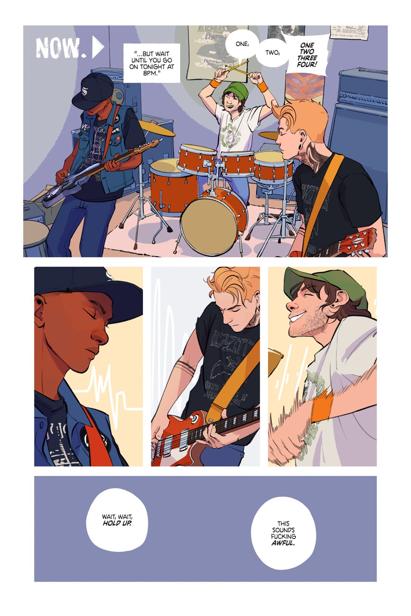 A comic page from Keeping Time.

Panel 1: A speaker continues from the last page, off-panel, "...but wait until you go on tonight at 8pm." The caption reads, "Now." Three boys are playing instruments in a small practice studio.

Panel 2: A close up of Stef, the bassist, his eyes closed beneath his baseball cap. Stark, evenly spaced together lines of music denote the even strumming of his bass guitar.

Panel 3: Denver plays a chord far up the neck of his Gibson Les Paul, frowning slightly. The lines symbolizing his music swing wildly from high to low.

Panel 4: Finally, the drummer, is grinning as he plays the drums, his music lines broken up in a staccato pattern. Beneath all his scruffy beard stubble, his giant grin is wide enough to make up for how neither of his bandmates weren't smiling at all.

Panel 5: An empty panel. Someone (Stef, the bassist), interrupts the playing and says, "Wait, wait, hold up. This sounds fucking awful."