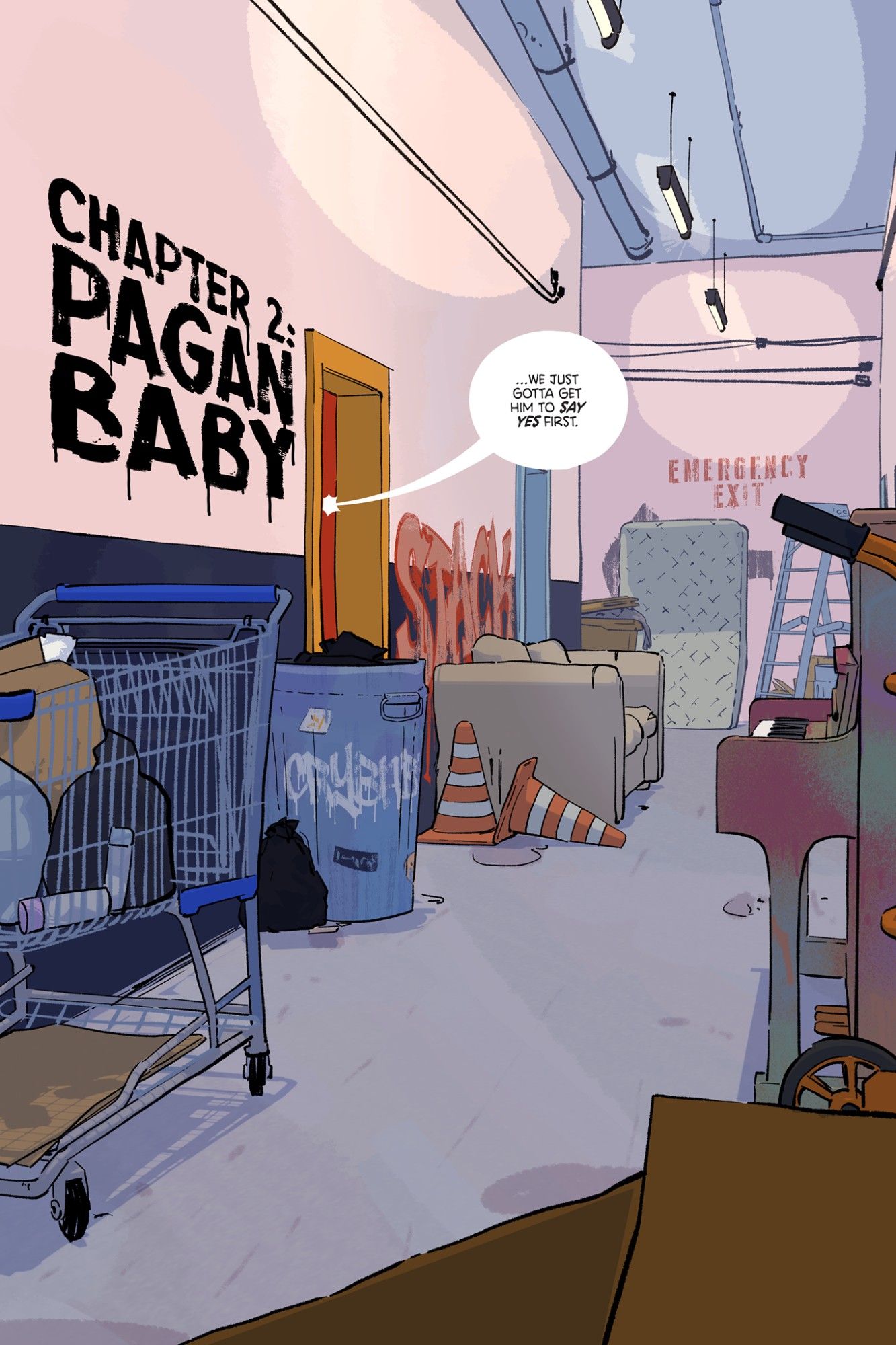 A single panel splash page of a cluttered hallway. Some of the things that make up the clutter are items left by years of musicians and artists coming and going through this space. There's a shopping cart filled with junk, an old upright piano that's been spraypainted various colors, a trashcan that's covered in graffiti and stickers. Traffic cones lie next to an old sofa. In the far distance, beneath an arrow pointing to the left below a spray-painted "EMERGENCY EXIT" leans an old mattress and a ladder.

On the wall of the hallway, the chapter title reads, "CHAPTER 2: PAGAN BABY."

From the door nearest us, Denver's voice continues, "...we just gotta get him to say yes first."