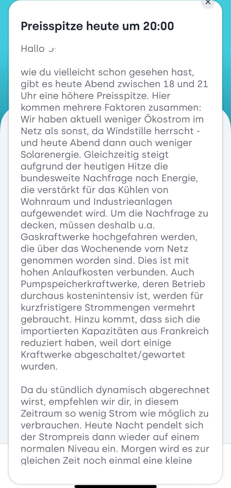 Preisspitze heute um 20:00
Hallo s
wie du vielleicht schon gesehen hast, gibt es heute Abend zwischen 18 und 21 Uhr eine höhere Preisspitze. Hier kommen mehrere Faktoren zusammen:
Wir haben aktuell weniger Ökostrom im Netz als sonst, da Windstille herrscht - und heute Abend dann auch weniger Solarenergie. Gleichzeitig steigt aufgrund der heutigen Hitze die bundesweite Nachfrage nach Energie, die verstärkt für das Kühlen von Wohnraum und Industrieanlagen aufgewendet wird. Um die Nachfrage zu decken, müssen deshalb u.a.
Gaskraftwerke hochgefahren werden, die über das Wochenende vom Netz genommen worden sind. Dies ist mit hohen Anlaufkosten verbunden. Auch Pumpspeicherkraftwerke, deren Betrieb durchaus kostenintensiv ist, werden für kurzfristigere Strommengen vermehrt gebraucht. Hinzu kommt, dass sich die importierten Kapazitäten aus Frankreich reduziert haben, weil dort einige Kraftwerke abgeschaltet/gewartet wurden.
Da du stündlich dynamisch abgerechnet wirst, empfehlen wir dir, in dies