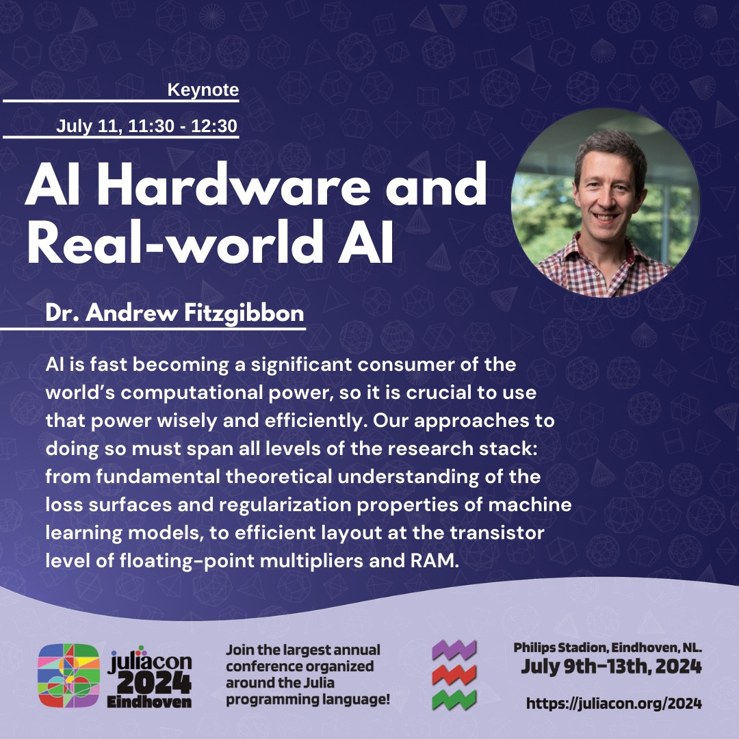 JuliaCon 2024 Poster for Dr Andrew Fitzgibbon's talk: AI Hardware and Real-world AI which takes place on July 11, 11:30 - 12:30
The talk abstract reads: AI is fast becoming a significant consumer of the world’s computational power, so it is crucial to use that power wisely and efficiently. Our approaches to doing so must span all levels of the research stack: from fundamental theoretical understanding of the loss surfaces and regularization properties of machine learning models, to efficient layout at the transistor level of floating-point multipliers and RAM.