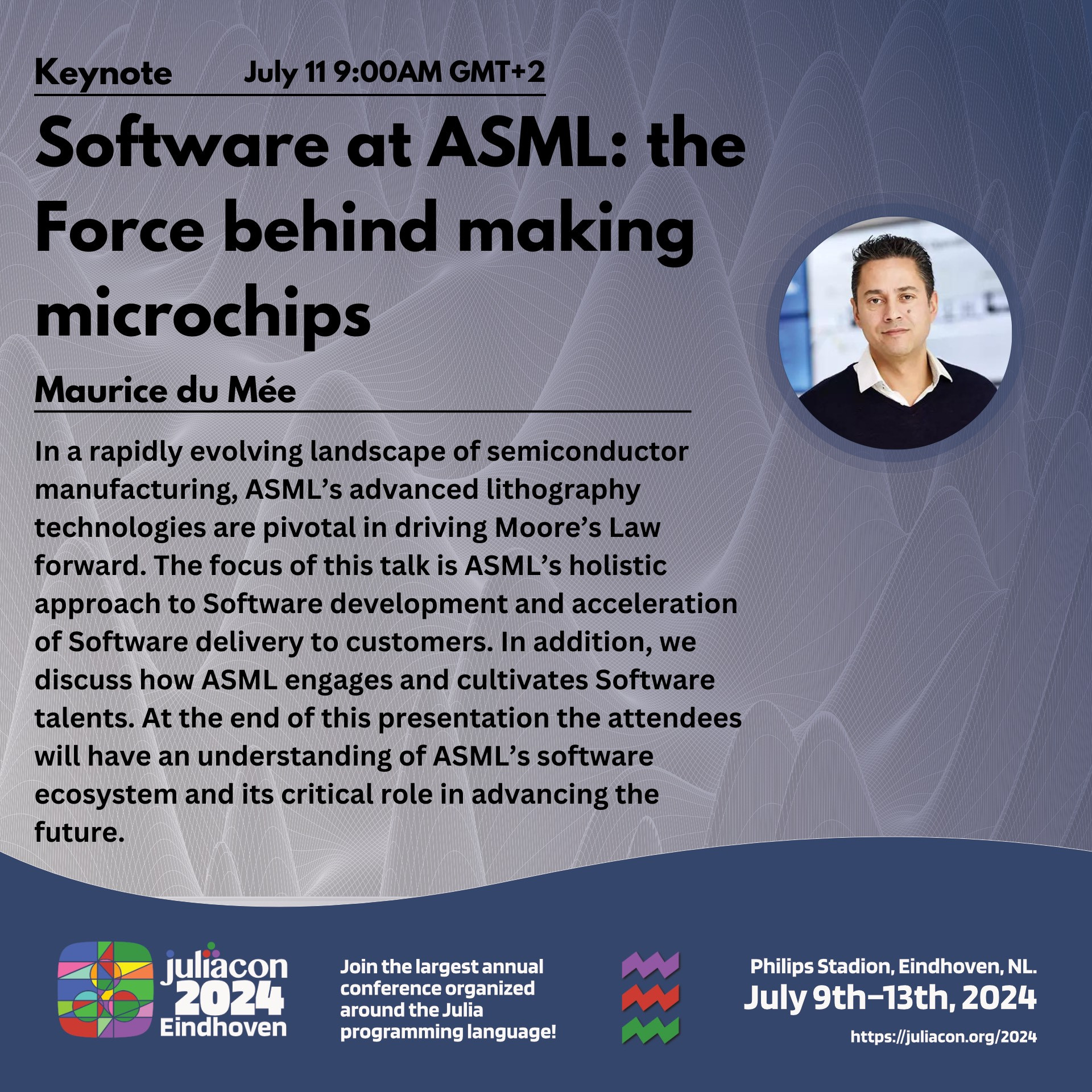 Keynote on July 11 @ 9AM GMT+2 by Maurice du Mee titled: Software at ASML: The Force behind making microchips

Abstract: In a rapidly evolving landscape of semiconductor manufacturing, ASML’s advanced lithography technologies are pivotal in driving Moore’s Law forward. The focus of this talk is ASML’s holistic approach to Software development and acceleration of Software delivery to customers. In addition, we discuss how ASML engages and cultivates Software talents. At the end of this presentation the attendees will have an understanding of ASML’s software ecosystem and its critical role in advancing the future.