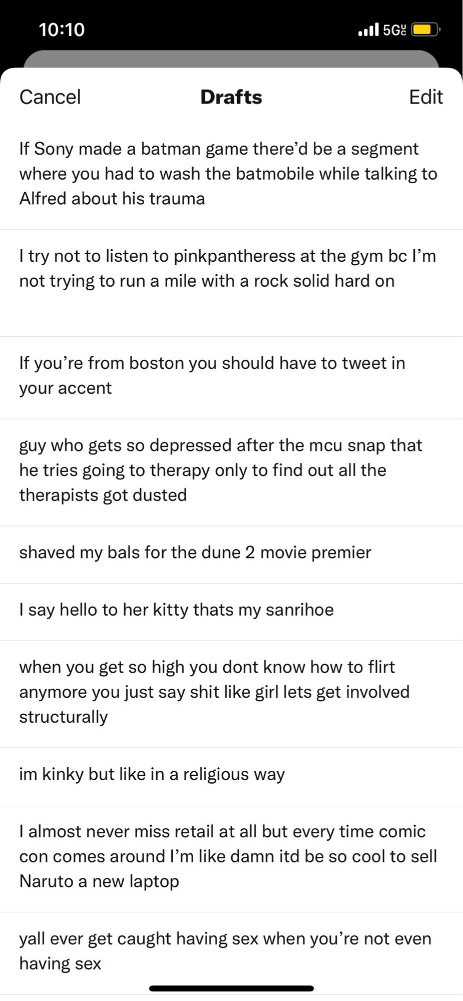 Multiple twitter drafts
If Sony made a batman game there'd be a segment where you had to wash the batmobile while talking to Alfred about his trauma

I try not to listen to pinkpantheress at the gym be l'm not trying to run a mile with a rock solid hard on

If you're from boston you should have to tweet in your accent

guy who gets so depressed after the mcu snap that he tries going to therapy only to find out all the therapists got dusted

shaved my bals for the dune 2 movie premier

I say hello to her kitty thats my sanrihoe

when you get so high you dont know how to flirt anymore you just say shit like girl lets get involved structurally

im kinky but like in a religious way

I almost never miss retail at all but every time comic con comes around l'm like damn itd be so cool to sell Naruto a new laptop

yall ever get caught having sex when you're not even having sex