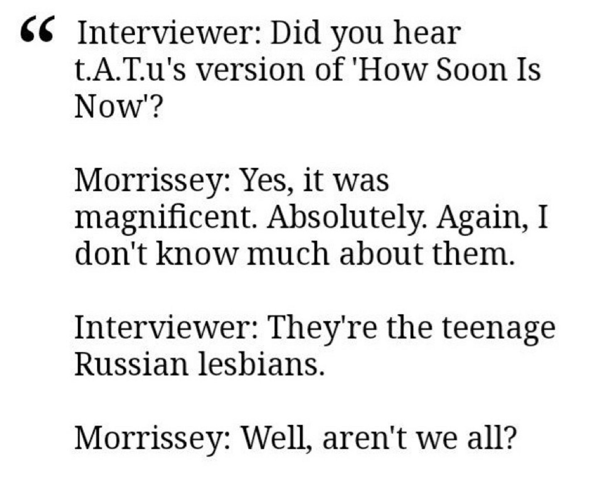 Interviewer: Did you hear t.A.Tu's version of 'How Soon Is
Now'?
Morrissey: Yes, it was magnificent. Absolutely. Again, I don't know much about them.
Interviewer: They're the teenage
Russian lesbians.
Morrissey: Well, aren't we all?