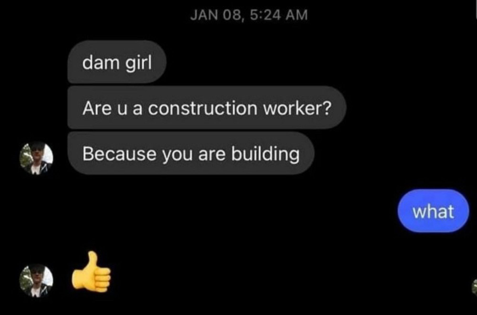 “dam girl
Are u a construction worker?
Because you are building”

“What”

“Thumbs up emoji”