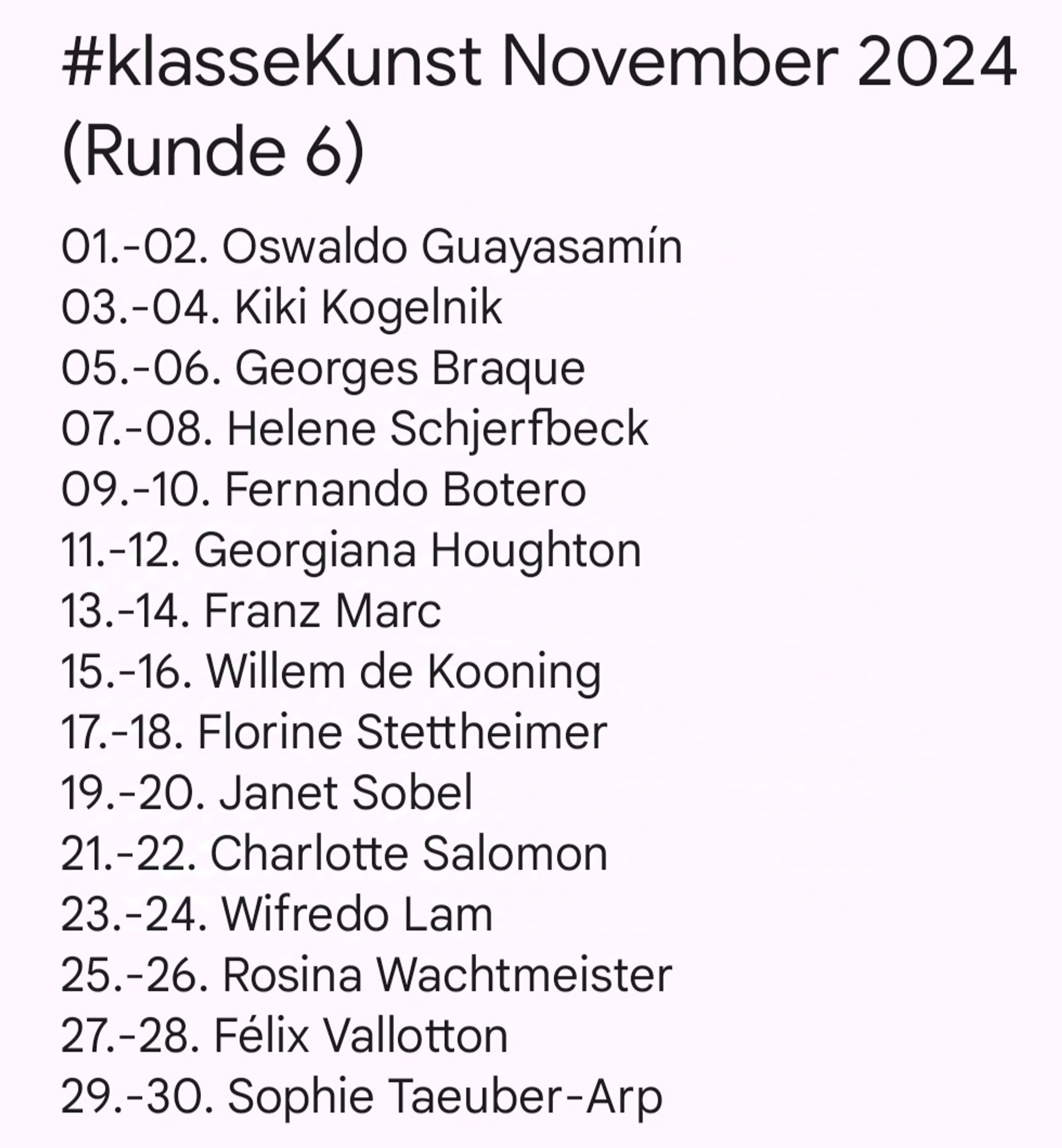 #klasseKunst November 2024 (Runde 6)
01.-02. Oswaldo Guayasamín
03.-04. Kiki Kogelnik
05.-06. Georges Braque
07.-08. Helene Schjerfbeck
09.-10. Fernando Botero
11.-12. Georgiana Houghton
13.-14. Franz Marc
15.-16. Willem de Kooning
17.-18. Florine Stettheimer
19.-20. Janet Sobel
21.-22. Charlotte Salomon
23.-24. Wifredo Lam
25.-26. Rosina Wachtmeister
27.-28. Félix Vallotton
29.-30. Sophie Taeuber-Arp