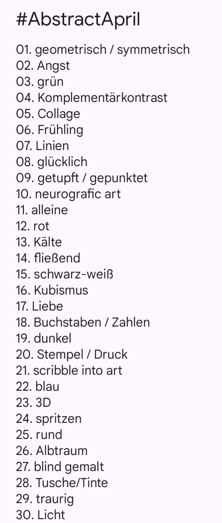 #AbstractApril

01. geometrisch / symmetrisch
02. Angst
03. grün
04. Komplementärkontrast
05. Collage
06. Frühling
07. Linien
08. glücklich
09. getupft / gepunktet
10. neurografic art
11. alleine
12. rot
13. Kälte 
14. fließend
15. schwarz-weiß
16. Kubismus
17. Liebe
18. Buchstaben / Zahlen
19. dunkel
20. Stempel / Druck
21. scribble into art
22. blau
23. 3D
24. spritzen
25. rund
26. Albtraum
27. blind gemalt
28. Tusche/Tinte
29. traurig
30. Licht