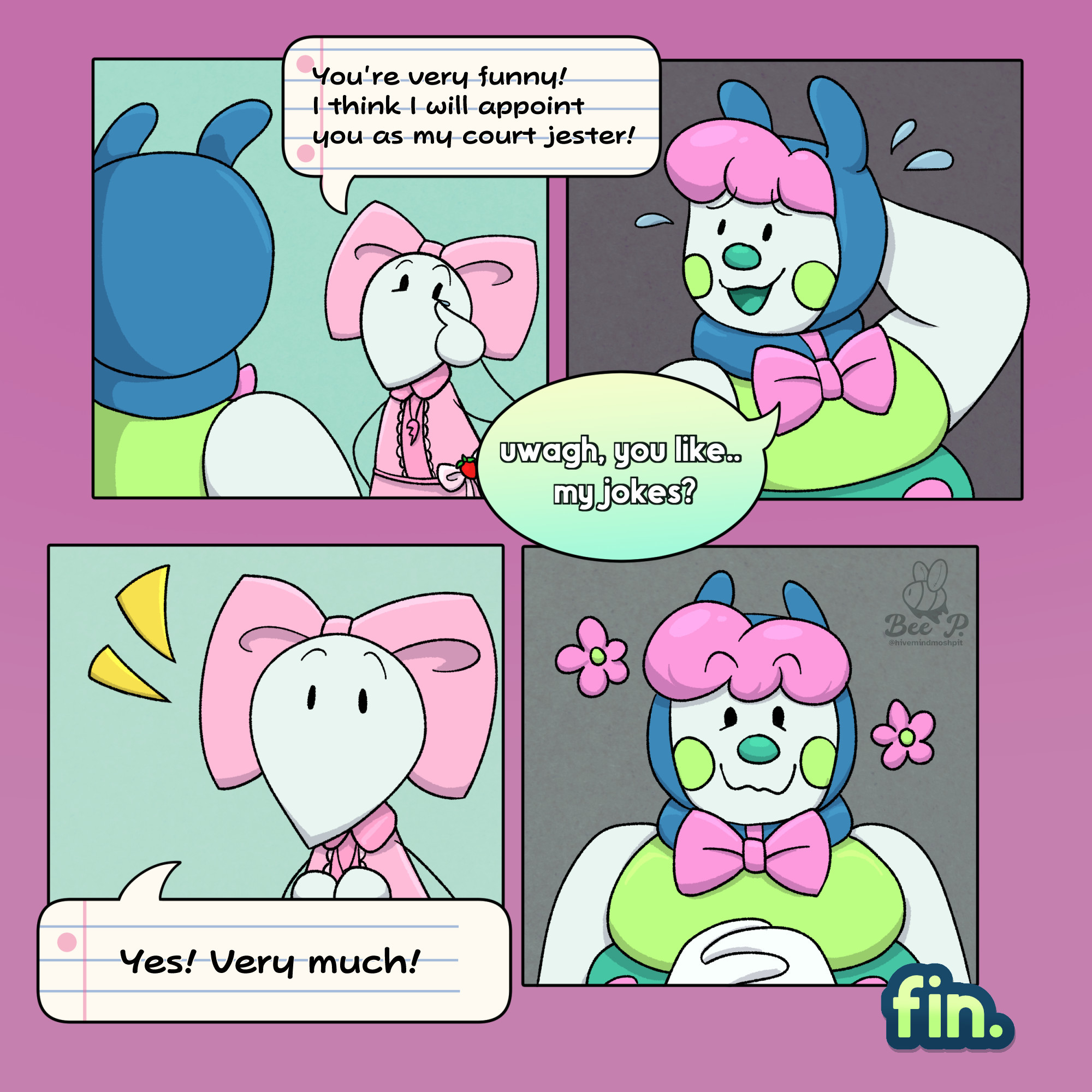 The fourth and final page of a comic inspired by the Roblox game Regretevator.

The first panel shows a backview of Pilby, looking down at Mozelle as she wipes a tear from her eyes from laughing at Pilby's joke.

Mozelle: "You're very funny! I think I will appoint you as my court jester!"

The second panel shows Pilby with one of their arms behind their head, looking to the side nervous, but this time with a smile on their face.

Pilby: "uwagh, you like... my jokes?"

The third panel shows Mozelle excited, showing genuine interest.

Mozelle: "Yes! Very much!"

The final panel shows Pilby looking happy, glad that they were able to genuinely make someone laugh. Flowers float around them to indicate their happiness visually.

The comic ends with a "fin." to wrap up the comic.

🐝💜