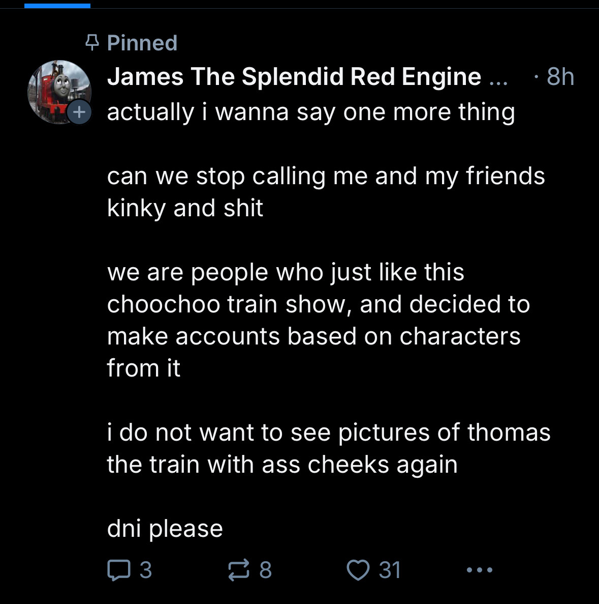 +
4 Pinned
James The Splendid Red Engine... actually i wanna say one more thing
can we stop calling me and my friends kinky and shit
we are people who just like this choochoo train show, and decided to make accounts based on characters from it
i do not want to see pictures of thomas the train with ass cheeks again
dni please
• 8h
8
У 31