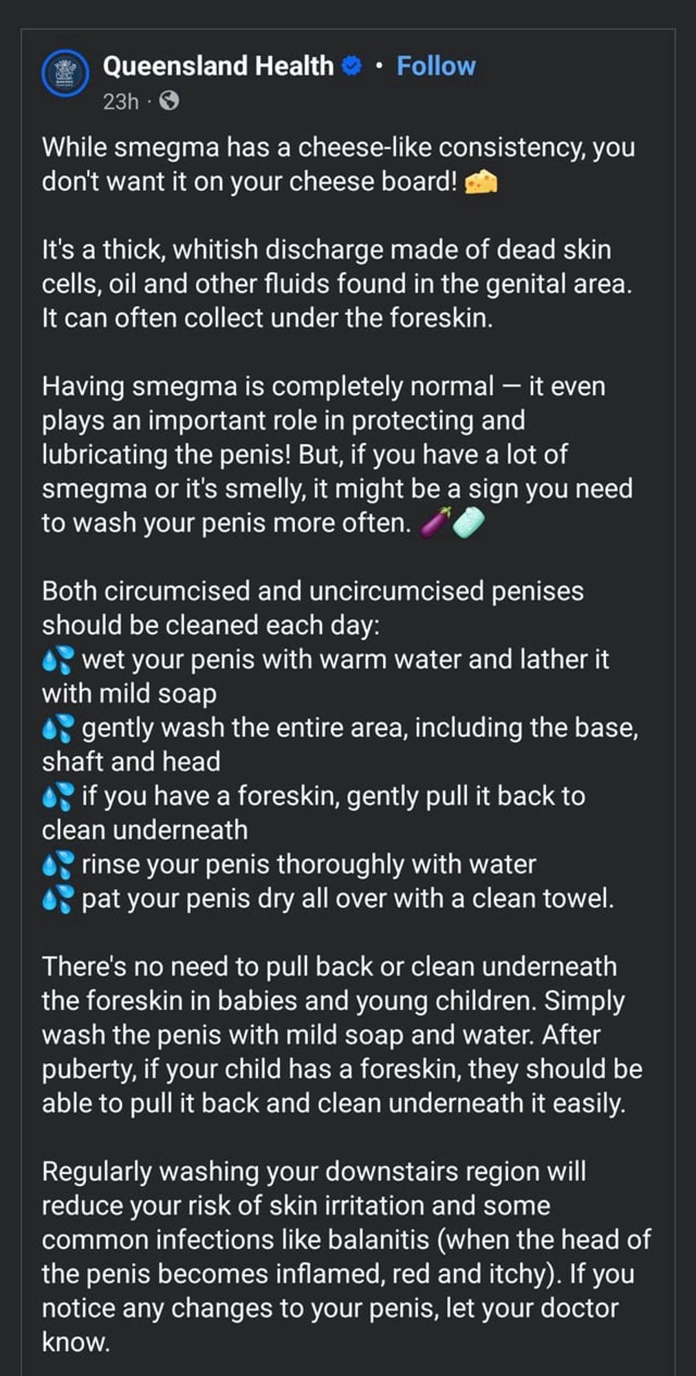 Queensland Health © • Follow
23h • O
While smegma has a cheese-like consistency, you don't want it on your cheese board!
It's a thick, whitish discharge made of dead skin cells, oil and other fluids found in the genital area.
It can often collect under the foreskin.
Having smegma is completely normal - it even plays an important role in protecting and lubricating the penis! But, if you have a lot of smegma or it's smelly, it might be a sign you need to wash your penis more often.
Both circumcised and uncircumcised penises should be cleaned each day:
wet your penis with warm water and lather it with mild soap
• gently wash the entire area, including the base, shaft and head
if you have a foreskin, gently pull it back to clean underneath
rinse your penis thoroughly with water pat your penis dry all over with a clean towel.
There's no need to pull back or clean underneath the foreskin in babies and young children. Simply wash the penis with mild soap and water. After puberty, if your chil