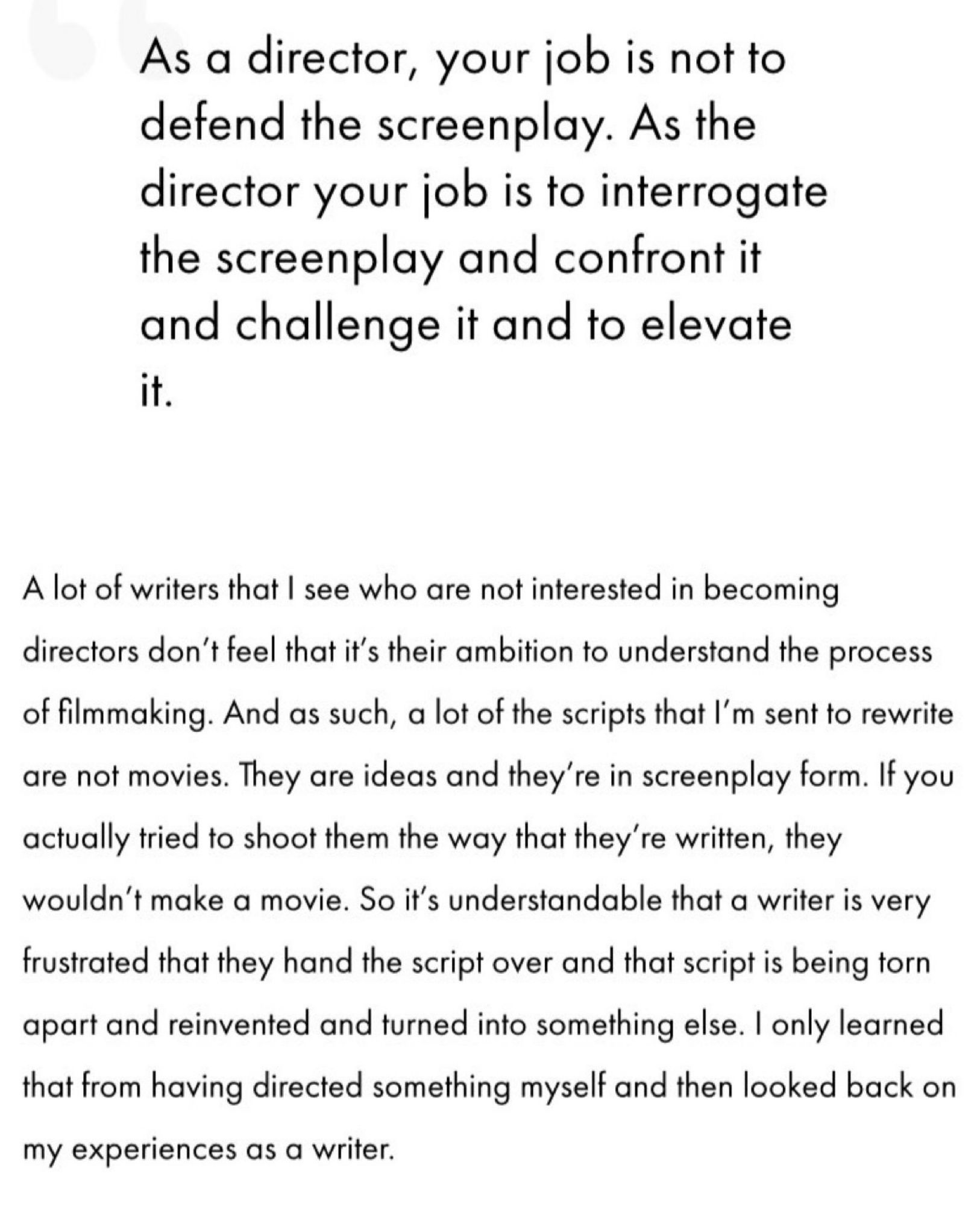 As a director, your job is not to defend the screenplay. As the director your job is to interrogate the screenplay and confront it and challenge it and to elevate it.
A lot of writers that I see who are not interested in becoming directors don't feel that it's their ambition to understand the process of filmmaking. And as such, a lot of the scripts that I'm sent to rewrite are not movies. They are ideas and they're in screenplay form. If you actually tried to shoot them the way that they're written, they wouldn't make a movie. So it's understandable that a writer is very frustrated that they hand the script over and that script is being torn apart and reinvented and turned into something else. I only learned that from having directed something myself and then looked back on my experiences as a writer.