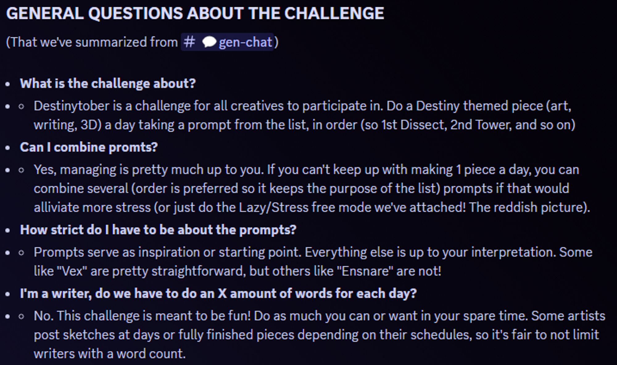 GENERAL QUESTIONS ABOUT THE CHALLENGE
(That we've summarized from ⁠💬gen-chat)

What is the challenge about?
Destinytober is a challenge for all creatives to participate in. Do a Destiny themed piece (art, writing, 3D) a day taking a prompt from the list, in order (so 1st Dissect, 2nd Tower, and so on)
Can I combine promts?
Yes, managing is pretty much up to you. If you can't keep up with making 1 piece a day, you can combine several (order is preferred so it keeps the purpose of the list) prompts if that would alliviate more stress (or just do the Lazy/Stress free mode we've attached! The reddish picture).
How strict do I have to be about the prompts?
Prompts serve as inspiration or starting point. Everything else is up to your interpretation. Some like "Vex" are pretty straightforward, but others like "Ensnare" are not!
I'm a writer, do we have to do an X amount of words for each day?
No. This challenge is meant to be fun! Do as much you can or want in your spare time.