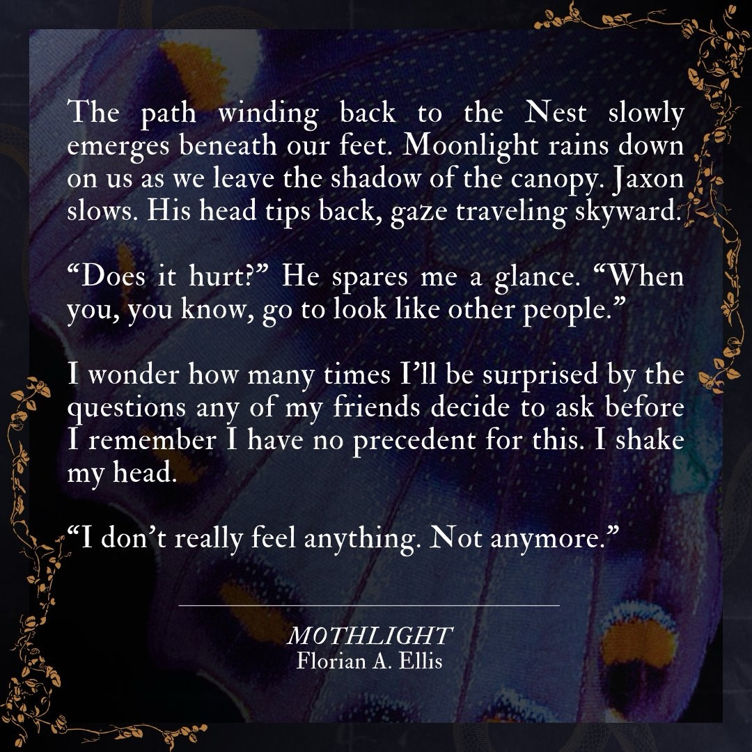 The path winding back to the Nest slowly emerges beneath our feet. Moonlight rains down on us as we leave the shadow of the canopy. Jaxon slows. His head tips back, gaze traveling skyward.

"Does it hurt?" He spares me a glance. "When you, you know, go to look like other people?”

I wonder how many times I'll be surprised by the questions any of my friends decide to ask before I remember I have no precedent for this. I shake my head.

"I don't really feel anything. Not anymore."

MOTHLIGHT
Florian A. Ellis