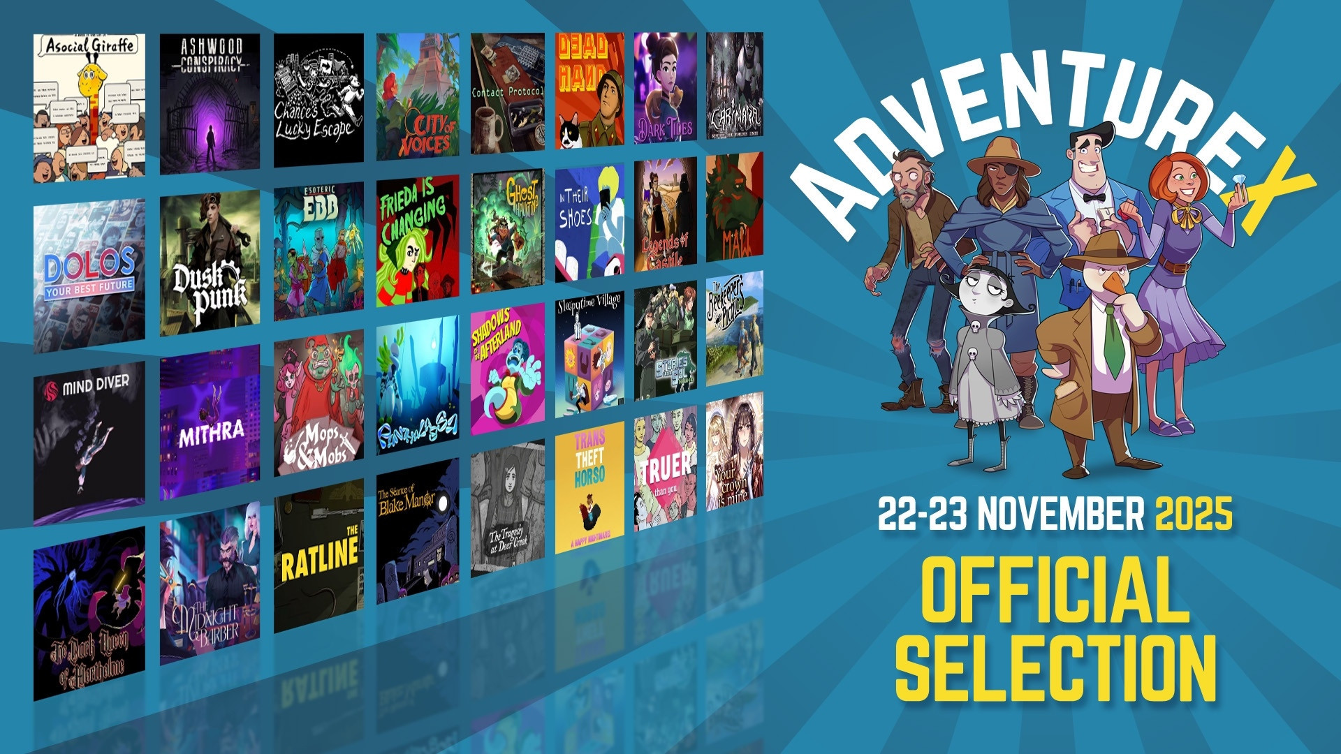 Adenture X logo and date 22-23 November 2025, with text saying
Official Selection, then lots of game logo thumbnails. Games shown:
A Week in the Life of Asocial Giraffe
Ashwood Conspiracy
Chance's Lucky Escape
City of Voices
Contact Protocol
Dead Hand - Red Star
Dark Tides
Carimara: Beneath the forlorn limbs
Dolos: Your Best Future
Duskpunk
Esoteric Ebb
Frieda is Changing
Ghost Haunting
In Their Shoes
Legends of Castile
Maw
Mind Diver
Mithra
Mops & Mobs - A Sweeping Dungeon Novel
Panthalassa
Shadows of the Afterland
Sleepytime Village
Stories from Sol: The Gun-Dog
The Beekeeper's Picnic
The Dark Queen of Mortholme
The Midnight Barber
The Ratline
The Seance of Blake Manor
The Tragedy at Deer Creek
Trans Theft Horso
Truer than You
Your Crown Is Mine
